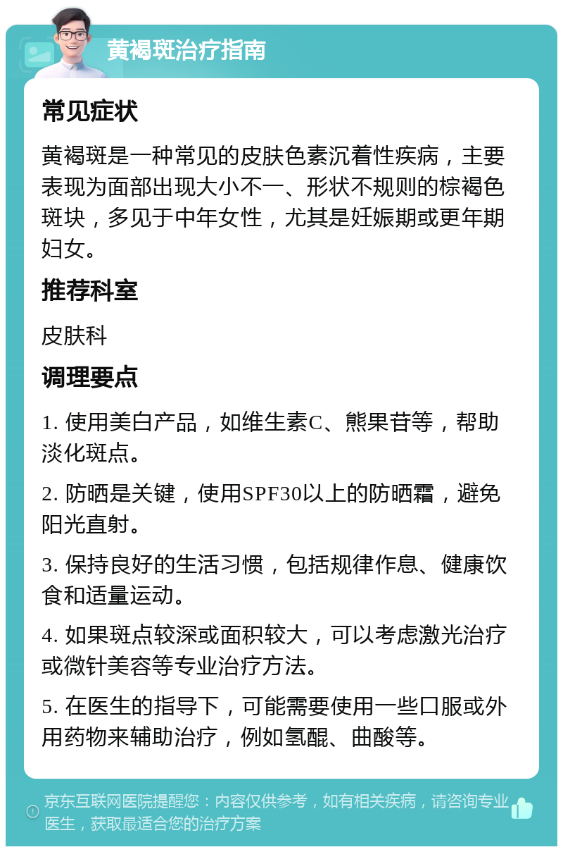 黄褐斑治疗指南 常见症状 黄褐斑是一种常见的皮肤色素沉着性疾病，主要表现为面部出现大小不一、形状不规则的棕褐色斑块，多见于中年女性，尤其是妊娠期或更年期妇女。 推荐科室 皮肤科 调理要点 1. 使用美白产品，如维生素C、熊果苷等，帮助淡化斑点。 2. 防晒是关键，使用SPF30以上的防晒霜，避免阳光直射。 3. 保持良好的生活习惯，包括规律作息、健康饮食和适量运动。 4. 如果斑点较深或面积较大，可以考虑激光治疗或微针美容等专业治疗方法。 5. 在医生的指导下，可能需要使用一些口服或外用药物来辅助治疗，例如氢醌、曲酸等。