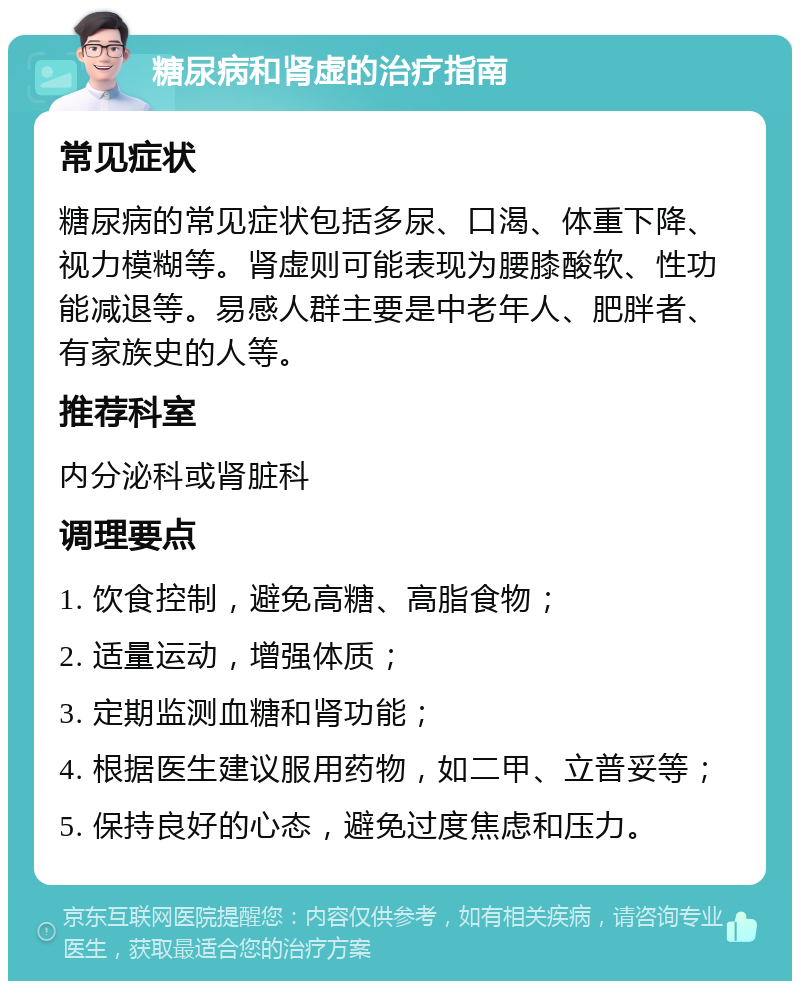 糖尿病和肾虚的治疗指南 常见症状 糖尿病的常见症状包括多尿、口渴、体重下降、视力模糊等。肾虚则可能表现为腰膝酸软、性功能减退等。易感人群主要是中老年人、肥胖者、有家族史的人等。 推荐科室 内分泌科或肾脏科 调理要点 1. 饮食控制，避免高糖、高脂食物； 2. 适量运动，增强体质； 3. 定期监测血糖和肾功能； 4. 根据医生建议服用药物，如二甲、立普妥等； 5. 保持良好的心态，避免过度焦虑和压力。