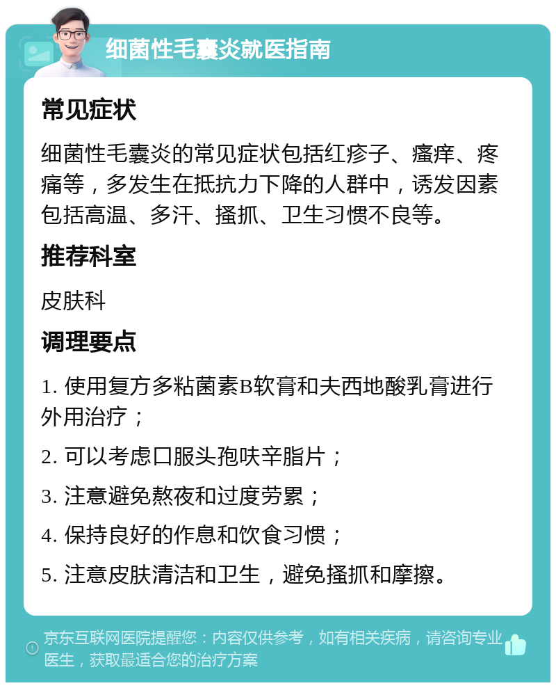 细菌性毛囊炎就医指南 常见症状 细菌性毛囊炎的常见症状包括红疹子、瘙痒、疼痛等，多发生在抵抗力下降的人群中，诱发因素包括高温、多汗、搔抓、卫生习惯不良等。 推荐科室 皮肤科 调理要点 1. 使用复方多粘菌素B软膏和夫西地酸乳膏进行外用治疗； 2. 可以考虑口服头孢呋辛脂片； 3. 注意避免熬夜和过度劳累； 4. 保持良好的作息和饮食习惯； 5. 注意皮肤清洁和卫生，避免搔抓和摩擦。