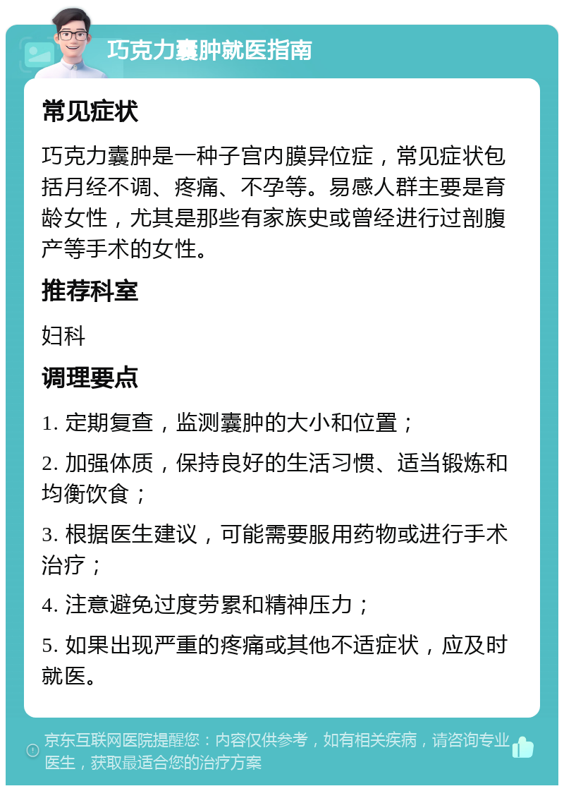 巧克力囊肿就医指南 常见症状 巧克力囊肿是一种子宫内膜异位症，常见症状包括月经不调、疼痛、不孕等。易感人群主要是育龄女性，尤其是那些有家族史或曾经进行过剖腹产等手术的女性。 推荐科室 妇科 调理要点 1. 定期复查，监测囊肿的大小和位置； 2. 加强体质，保持良好的生活习惯、适当锻炼和均衡饮食； 3. 根据医生建议，可能需要服用药物或进行手术治疗； 4. 注意避免过度劳累和精神压力； 5. 如果出现严重的疼痛或其他不适症状，应及时就医。