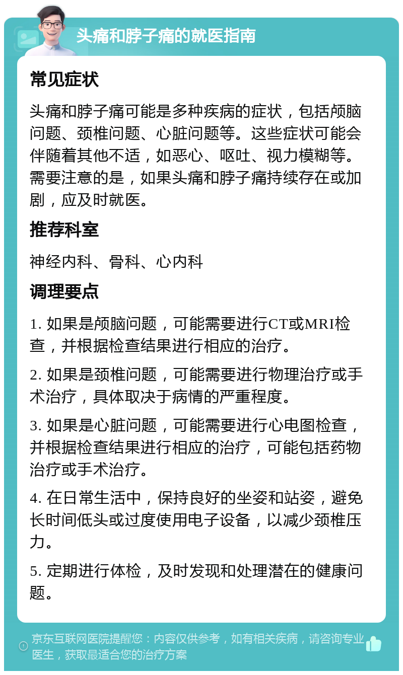 头痛和脖子痛的就医指南 常见症状 头痛和脖子痛可能是多种疾病的症状，包括颅脑问题、颈椎问题、心脏问题等。这些症状可能会伴随着其他不适，如恶心、呕吐、视力模糊等。需要注意的是，如果头痛和脖子痛持续存在或加剧，应及时就医。 推荐科室 神经内科、骨科、心内科 调理要点 1. 如果是颅脑问题，可能需要进行CT或MRI检查，并根据检查结果进行相应的治疗。 2. 如果是颈椎问题，可能需要进行物理治疗或手术治疗，具体取决于病情的严重程度。 3. 如果是心脏问题，可能需要进行心电图检查，并根据检查结果进行相应的治疗，可能包括药物治疗或手术治疗。 4. 在日常生活中，保持良好的坐姿和站姿，避免长时间低头或过度使用电子设备，以减少颈椎压力。 5. 定期进行体检，及时发现和处理潜在的健康问题。