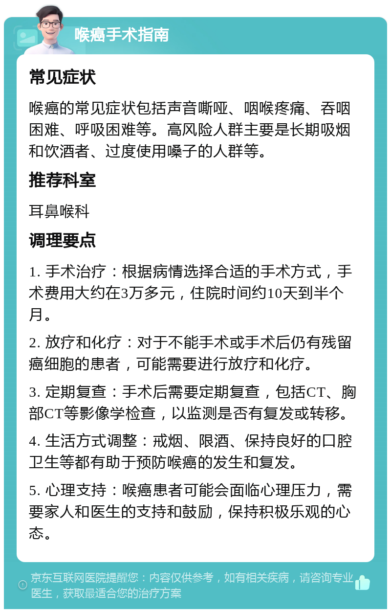 喉癌手术指南 常见症状 喉癌的常见症状包括声音嘶哑、咽喉疼痛、吞咽困难、呼吸困难等。高风险人群主要是长期吸烟和饮酒者、过度使用嗓子的人群等。 推荐科室 耳鼻喉科 调理要点 1. 手术治疗：根据病情选择合适的手术方式，手术费用大约在3万多元，住院时间约10天到半个月。 2. 放疗和化疗：对于不能手术或手术后仍有残留癌细胞的患者，可能需要进行放疗和化疗。 3. 定期复查：手术后需要定期复查，包括CT、胸部CT等影像学检查，以监测是否有复发或转移。 4. 生活方式调整：戒烟、限酒、保持良好的口腔卫生等都有助于预防喉癌的发生和复发。 5. 心理支持：喉癌患者可能会面临心理压力，需要家人和医生的支持和鼓励，保持积极乐观的心态。