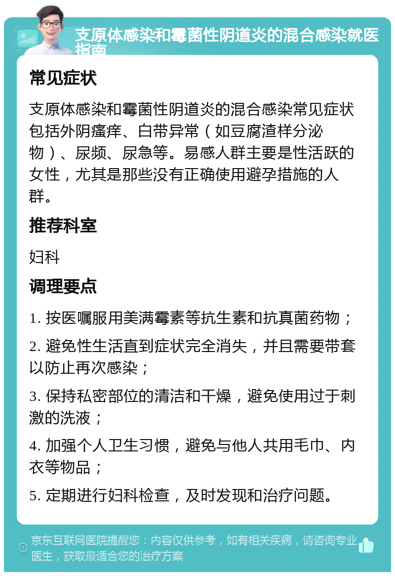 支原体感染和霉菌性阴道炎的混合感染就医指南 常见症状 支原体感染和霉菌性阴道炎的混合感染常见症状包括外阴瘙痒、白带异常（如豆腐渣样分泌物）、尿频、尿急等。易感人群主要是性活跃的女性，尤其是那些没有正确使用避孕措施的人群。 推荐科室 妇科 调理要点 1. 按医嘱服用美满霉素等抗生素和抗真菌药物； 2. 避免性生活直到症状完全消失，并且需要带套以防止再次感染； 3. 保持私密部位的清洁和干燥，避免使用过于刺激的洗液； 4. 加强个人卫生习惯，避免与他人共用毛巾、内衣等物品； 5. 定期进行妇科检查，及时发现和治疗问题。