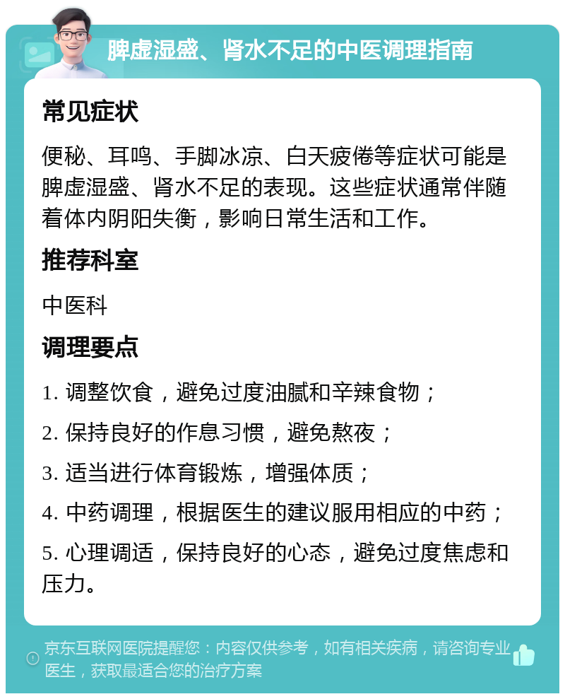 脾虚湿盛、肾水不足的中医调理指南 常见症状 便秘、耳鸣、手脚冰凉、白天疲倦等症状可能是脾虚湿盛、肾水不足的表现。这些症状通常伴随着体内阴阳失衡，影响日常生活和工作。 推荐科室 中医科 调理要点 1. 调整饮食，避免过度油腻和辛辣食物； 2. 保持良好的作息习惯，避免熬夜； 3. 适当进行体育锻炼，增强体质； 4. 中药调理，根据医生的建议服用相应的中药； 5. 心理调适，保持良好的心态，避免过度焦虑和压力。