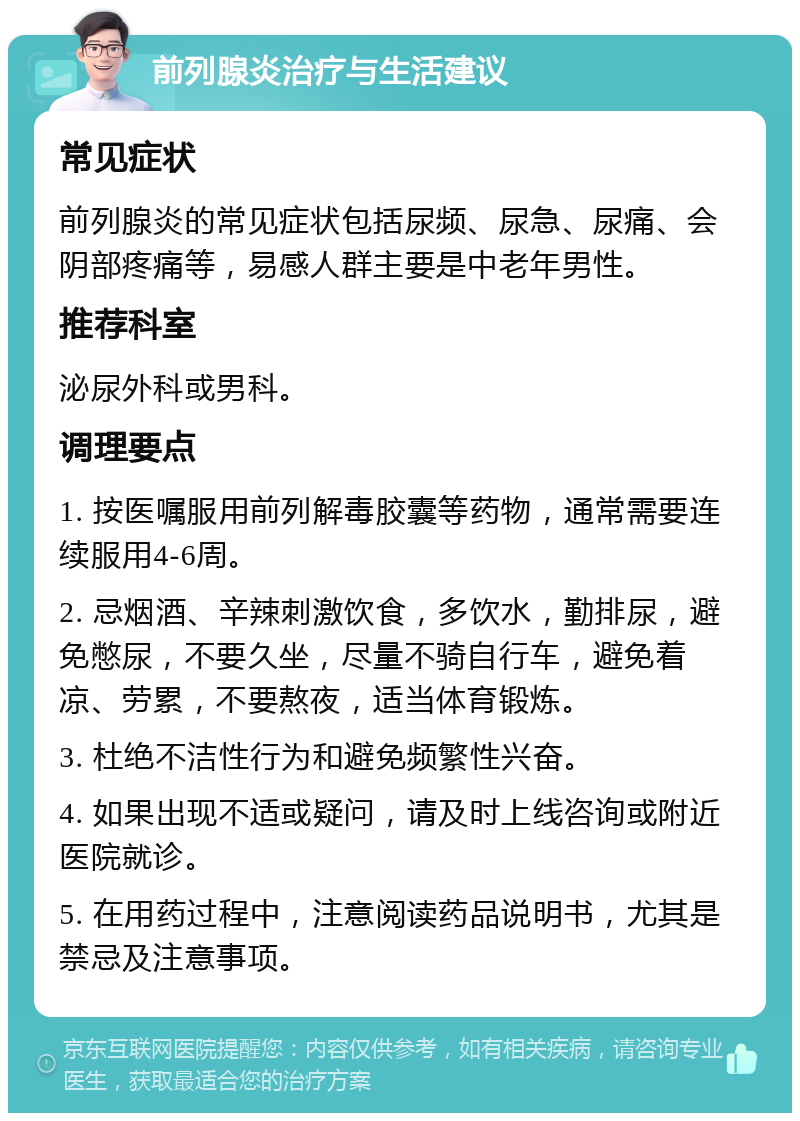 前列腺炎治疗与生活建议 常见症状 前列腺炎的常见症状包括尿频、尿急、尿痛、会阴部疼痛等，易感人群主要是中老年男性。 推荐科室 泌尿外科或男科。 调理要点 1. 按医嘱服用前列解毒胶囊等药物，通常需要连续服用4-6周。 2. 忌烟酒、辛辣刺激饮食，多饮水，勤排尿，避免憋尿，不要久坐，尽量不骑自行车，避免着凉、劳累，不要熬夜，适当体育锻炼。 3. 杜绝不洁性行为和避免频繁性兴奋。 4. 如果出现不适或疑问，请及时上线咨询或附近医院就诊。 5. 在用药过程中，注意阅读药品说明书，尤其是禁忌及注意事项。