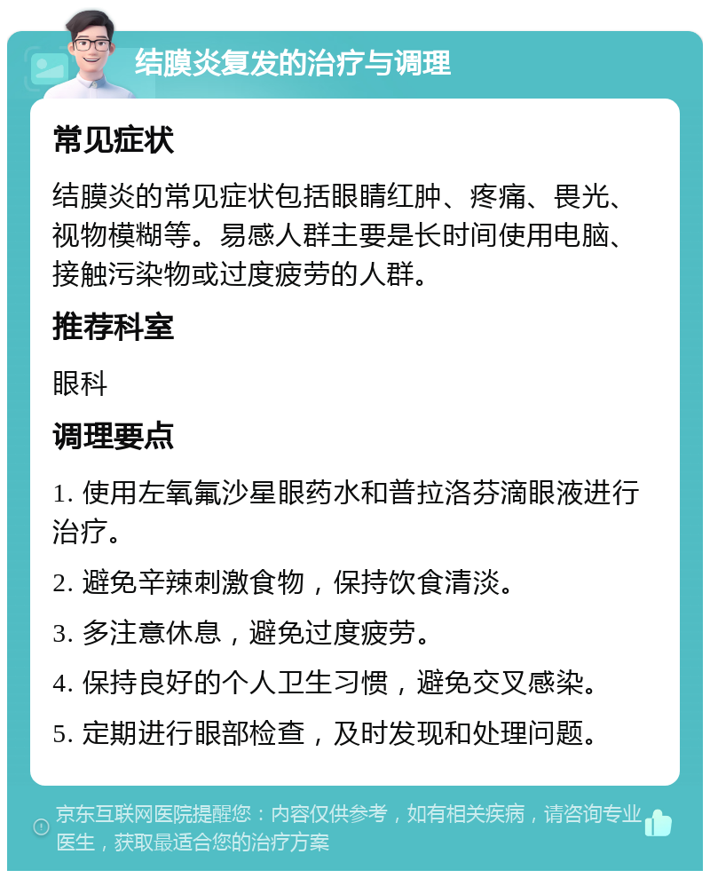 结膜炎复发的治疗与调理 常见症状 结膜炎的常见症状包括眼睛红肿、疼痛、畏光、视物模糊等。易感人群主要是长时间使用电脑、接触污染物或过度疲劳的人群。 推荐科室 眼科 调理要点 1. 使用左氧氟沙星眼药水和普拉洛芬滴眼液进行治疗。 2. 避免辛辣刺激食物，保持饮食清淡。 3. 多注意休息，避免过度疲劳。 4. 保持良好的个人卫生习惯，避免交叉感染。 5. 定期进行眼部检查，及时发现和处理问题。