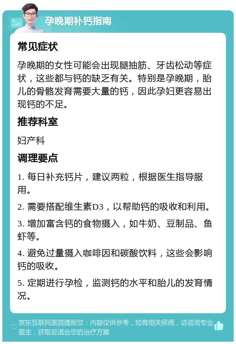 孕晚期补钙指南 常见症状 孕晚期的女性可能会出现腿抽筋、牙齿松动等症状，这些都与钙的缺乏有关。特别是孕晚期，胎儿的骨骼发育需要大量的钙，因此孕妇更容易出现钙的不足。 推荐科室 妇产科 调理要点 1. 每日补充钙片，建议两粒，根据医生指导服用。 2. 需要搭配维生素D3，以帮助钙的吸收和利用。 3. 增加富含钙的食物摄入，如牛奶、豆制品、鱼虾等。 4. 避免过量摄入咖啡因和碳酸饮料，这些会影响钙的吸收。 5. 定期进行孕检，监测钙的水平和胎儿的发育情况。