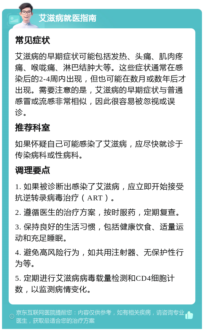 艾滋病就医指南 常见症状 艾滋病的早期症状可能包括发热、头痛、肌肉疼痛、喉咙痛、淋巴结肿大等。这些症状通常在感染后的2-4周内出现，但也可能在数月或数年后才出现。需要注意的是，艾滋病的早期症状与普通感冒或流感非常相似，因此很容易被忽视或误诊。 推荐科室 如果怀疑自己可能感染了艾滋病，应尽快就诊于传染病科或性病科。 调理要点 1. 如果被诊断出感染了艾滋病，应立即开始接受抗逆转录病毒治疗（ART）。 2. 遵循医生的治疗方案，按时服药，定期复查。 3. 保持良好的生活习惯，包括健康饮食、适量运动和充足睡眠。 4. 避免高风险行为，如共用注射器、无保护性行为等。 5. 定期进行艾滋病病毒载量检测和CD4细胞计数，以监测病情变化。