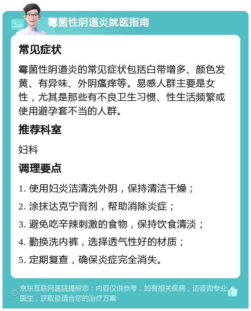 霉菌性阴道炎就医指南 常见症状 霉菌性阴道炎的常见症状包括白带增多、颜色发黄、有异味、外阴瘙痒等。易感人群主要是女性，尤其是那些有不良卫生习惯、性生活频繁或使用避孕套不当的人群。 推荐科室 妇科 调理要点 1. 使用妇炎洁清洗外阴，保持清洁干燥； 2. 涂抹达克宁膏剂，帮助消除炎症； 3. 避免吃辛辣刺激的食物，保持饮食清淡； 4. 勤换洗内裤，选择透气性好的材质； 5. 定期复查，确保炎症完全消失。