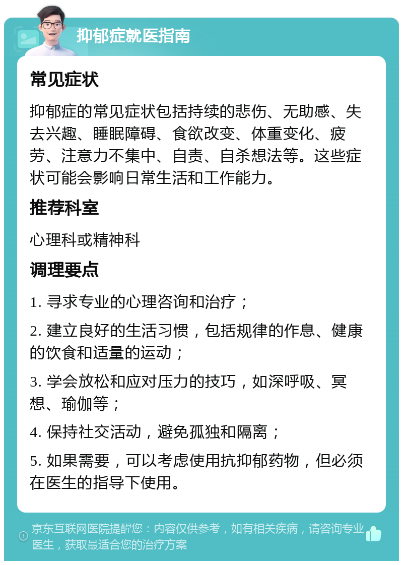 抑郁症就医指南 常见症状 抑郁症的常见症状包括持续的悲伤、无助感、失去兴趣、睡眠障碍、食欲改变、体重变化、疲劳、注意力不集中、自责、自杀想法等。这些症状可能会影响日常生活和工作能力。 推荐科室 心理科或精神科 调理要点 1. 寻求专业的心理咨询和治疗； 2. 建立良好的生活习惯，包括规律的作息、健康的饮食和适量的运动； 3. 学会放松和应对压力的技巧，如深呼吸、冥想、瑜伽等； 4. 保持社交活动，避免孤独和隔离； 5. 如果需要，可以考虑使用抗抑郁药物，但必须在医生的指导下使用。