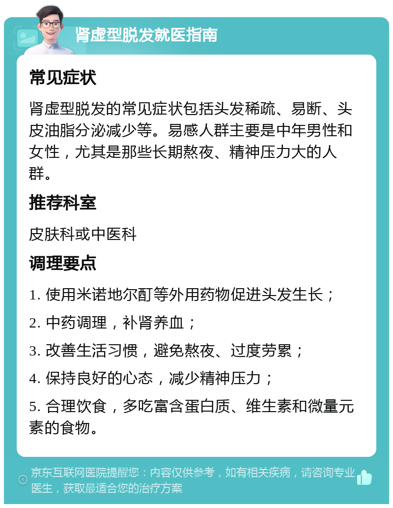 肾虚型脱发就医指南 常见症状 肾虚型脱发的常见症状包括头发稀疏、易断、头皮油脂分泌减少等。易感人群主要是中年男性和女性，尤其是那些长期熬夜、精神压力大的人群。 推荐科室 皮肤科或中医科 调理要点 1. 使用米诺地尔酊等外用药物促进头发生长； 2. 中药调理，补肾养血； 3. 改善生活习惯，避免熬夜、过度劳累； 4. 保持良好的心态，减少精神压力； 5. 合理饮食，多吃富含蛋白质、维生素和微量元素的食物。