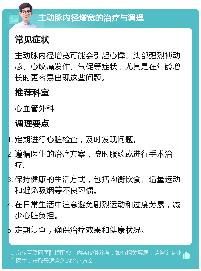 主动脉内径增宽的治疗与调理 常见症状 主动脉内径增宽可能会引起心悸、头部强烈搏动感、心绞痛发作、气促等症状，尤其是在年龄增长时更容易出现这些问题。 推荐科室 心血管外科 调理要点 定期进行心脏检查，及时发现问题。 遵循医生的治疗方案，按时服药或进行手术治疗。 保持健康的生活方式，包括均衡饮食、适量运动和避免吸烟等不良习惯。 在日常生活中注意避免剧烈运动和过度劳累，减少心脏负担。 定期复查，确保治疗效果和健康状况。