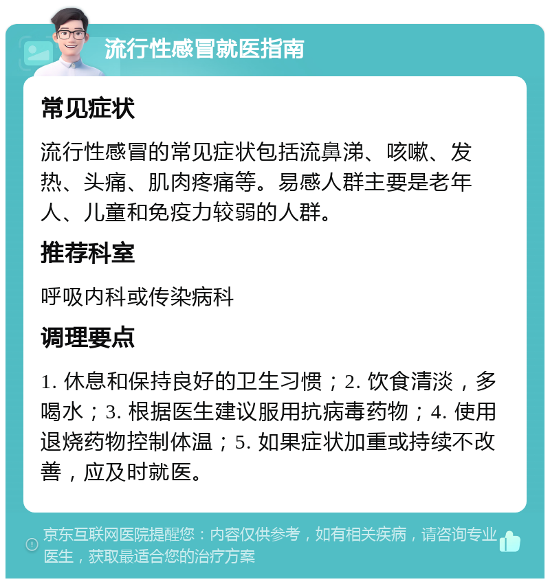 流行性感冒就医指南 常见症状 流行性感冒的常见症状包括流鼻涕、咳嗽、发热、头痛、肌肉疼痛等。易感人群主要是老年人、儿童和免疫力较弱的人群。 推荐科室 呼吸内科或传染病科 调理要点 1. 休息和保持良好的卫生习惯；2. 饮食清淡，多喝水；3. 根据医生建议服用抗病毒药物；4. 使用退烧药物控制体温；5. 如果症状加重或持续不改善，应及时就医。