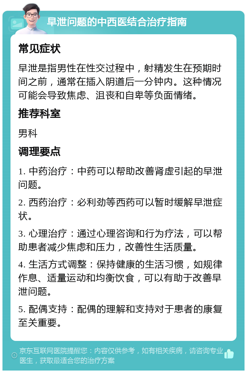 早泄问题的中西医结合治疗指南 常见症状 早泄是指男性在性交过程中，射精发生在预期时间之前，通常在插入阴道后一分钟内。这种情况可能会导致焦虑、沮丧和自卑等负面情绪。 推荐科室 男科 调理要点 1. 中药治疗：中药可以帮助改善肾虚引起的早泄问题。 2. 西药治疗：必利劲等西药可以暂时缓解早泄症状。 3. 心理治疗：通过心理咨询和行为疗法，可以帮助患者减少焦虑和压力，改善性生活质量。 4. 生活方式调整：保持健康的生活习惯，如规律作息、适量运动和均衡饮食，可以有助于改善早泄问题。 5. 配偶支持：配偶的理解和支持对于患者的康复至关重要。