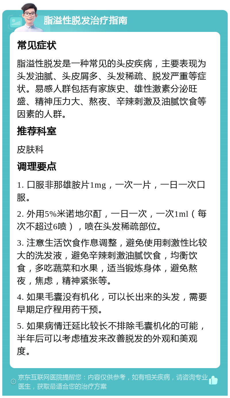 脂溢性脱发治疗指南 常见症状 脂溢性脱发是一种常见的头皮疾病，主要表现为头发油腻、头皮屑多、头发稀疏、脱发严重等症状。易感人群包括有家族史、雄性激素分泌旺盛、精神压力大、熬夜、辛辣刺激及油腻饮食等因素的人群。 推荐科室 皮肤科 调理要点 1. 口服非那雄胺片1mg，一次一片，一日一次口服。 2. 外用5%米诺地尔酊，一日一次，一次1ml（每次不超过6喷），喷在头发稀疏部位。 3. 注意生活饮食作息调整，避免使用刺激性比较大的洗发液，避免辛辣刺激油腻饮食，均衡饮食，多吃蔬菜和水果，适当锻炼身体，避免熬夜，焦虑，精神紧张等。 4. 如果毛囊没有机化，可以长出来的头发，需要早期足疗程用药干预。 5. 如果病情迁延比较长不排除毛囊机化的可能，半年后可以考虑植发来改善脱发的外观和美观度。