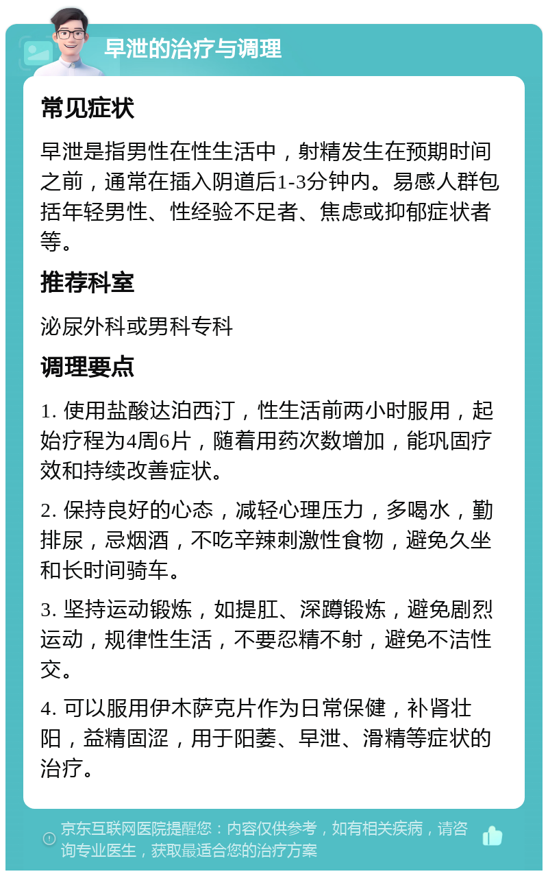 早泄的治疗与调理 常见症状 早泄是指男性在性生活中，射精发生在预期时间之前，通常在插入阴道后1-3分钟内。易感人群包括年轻男性、性经验不足者、焦虑或抑郁症状者等。 推荐科室 泌尿外科或男科专科 调理要点 1. 使用盐酸达泊西汀，性生活前两小时服用，起始疗程为4周6片，随着用药次数增加，能巩固疗效和持续改善症状。 2. 保持良好的心态，减轻心理压力，多喝水，勤排尿，忌烟酒，不吃辛辣刺激性食物，避免久坐和长时间骑车。 3. 坚持运动锻炼，如提肛、深蹲锻炼，避免剧烈运动，规律性生活，不要忍精不射，避免不洁性交。 4. 可以服用伊木萨克片作为日常保健，补肾壮阳，益精固涩，用于阳萎、早泄、滑精等症状的治疗。