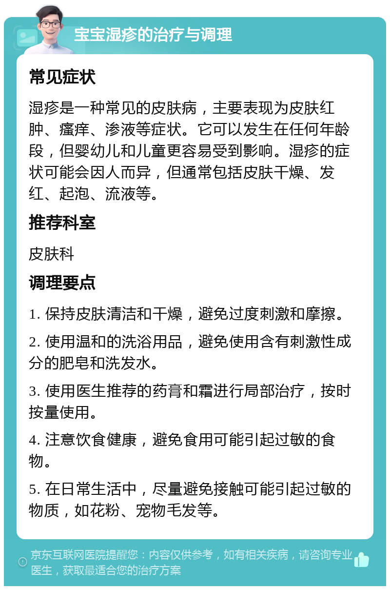 宝宝湿疹的治疗与调理 常见症状 湿疹是一种常见的皮肤病，主要表现为皮肤红肿、瘙痒、渗液等症状。它可以发生在任何年龄段，但婴幼儿和儿童更容易受到影响。湿疹的症状可能会因人而异，但通常包括皮肤干燥、发红、起泡、流液等。 推荐科室 皮肤科 调理要点 1. 保持皮肤清洁和干燥，避免过度刺激和摩擦。 2. 使用温和的洗浴用品，避免使用含有刺激性成分的肥皂和洗发水。 3. 使用医生推荐的药膏和霜进行局部治疗，按时按量使用。 4. 注意饮食健康，避免食用可能引起过敏的食物。 5. 在日常生活中，尽量避免接触可能引起过敏的物质，如花粉、宠物毛发等。