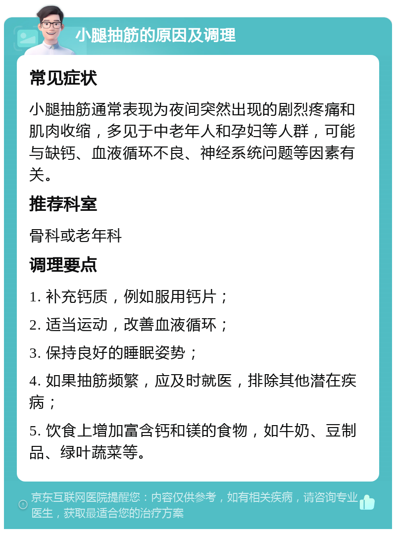 小腿抽筋的原因及调理 常见症状 小腿抽筋通常表现为夜间突然出现的剧烈疼痛和肌肉收缩，多见于中老年人和孕妇等人群，可能与缺钙、血液循环不良、神经系统问题等因素有关。 推荐科室 骨科或老年科 调理要点 1. 补充钙质，例如服用钙片； 2. 适当运动，改善血液循环； 3. 保持良好的睡眠姿势； 4. 如果抽筋频繁，应及时就医，排除其他潜在疾病； 5. 饮食上增加富含钙和镁的食物，如牛奶、豆制品、绿叶蔬菜等。