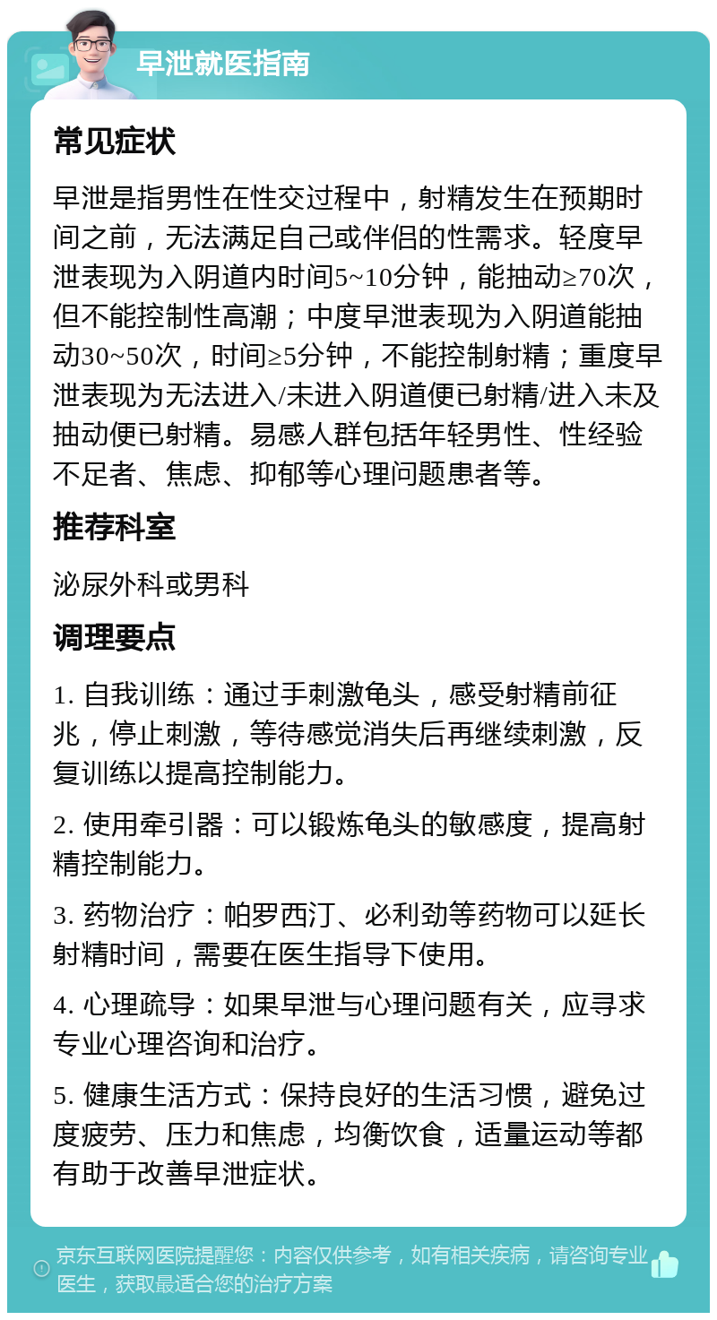 早泄就医指南 常见症状 早泄是指男性在性交过程中，射精发生在预期时间之前，无法满足自己或伴侣的性需求。轻度早泄表现为入阴道内时间5~10分钟，能抽动≥70次，但不能控制性高潮；中度早泄表现为入阴道能抽动30~50次，时间≥5分钟，不能控制射精；重度早泄表现为无法进入/未进入阴道便已射精/进入未及抽动便已射精。易感人群包括年轻男性、性经验不足者、焦虑、抑郁等心理问题患者等。 推荐科室 泌尿外科或男科 调理要点 1. 自我训练：通过手刺激龟头，感受射精前征兆，停止刺激，等待感觉消失后再继续刺激，反复训练以提高控制能力。 2. 使用牵引器：可以锻炼龟头的敏感度，提高射精控制能力。 3. 药物治疗：帕罗西汀、必利劲等药物可以延长射精时间，需要在医生指导下使用。 4. 心理疏导：如果早泄与心理问题有关，应寻求专业心理咨询和治疗。 5. 健康生活方式：保持良好的生活习惯，避免过度疲劳、压力和焦虑，均衡饮食，适量运动等都有助于改善早泄症状。