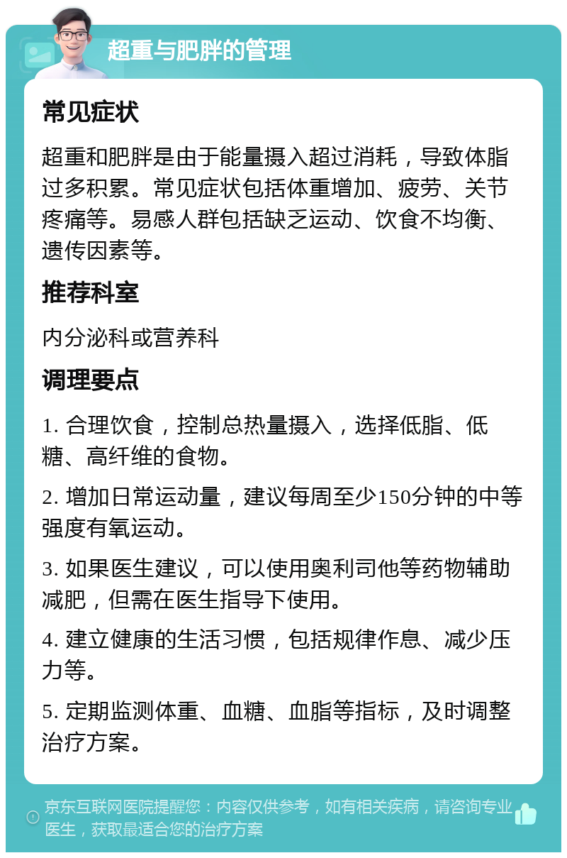 超重与肥胖的管理 常见症状 超重和肥胖是由于能量摄入超过消耗，导致体脂过多积累。常见症状包括体重增加、疲劳、关节疼痛等。易感人群包括缺乏运动、饮食不均衡、遗传因素等。 推荐科室 内分泌科或营养科 调理要点 1. 合理饮食，控制总热量摄入，选择低脂、低糖、高纤维的食物。 2. 增加日常运动量，建议每周至少150分钟的中等强度有氧运动。 3. 如果医生建议，可以使用奥利司他等药物辅助减肥，但需在医生指导下使用。 4. 建立健康的生活习惯，包括规律作息、减少压力等。 5. 定期监测体重、血糖、血脂等指标，及时调整治疗方案。