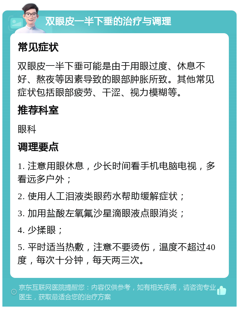 双眼皮一半下垂的治疗与调理 常见症状 双眼皮一半下垂可能是由于用眼过度、休息不好、熬夜等因素导致的眼部肿胀所致。其他常见症状包括眼部疲劳、干涩、视力模糊等。 推荐科室 眼科 调理要点 1. 注意用眼休息，少长时间看手机电脑电视，多看远多户外； 2. 使用人工泪液类眼药水帮助缓解症状； 3. 加用盐酸左氧氟沙星滴眼液点眼消炎； 4. 少揉眼； 5. 平时适当热敷，注意不要烫伤，温度不超过40度，每次十分钟，每天两三次。