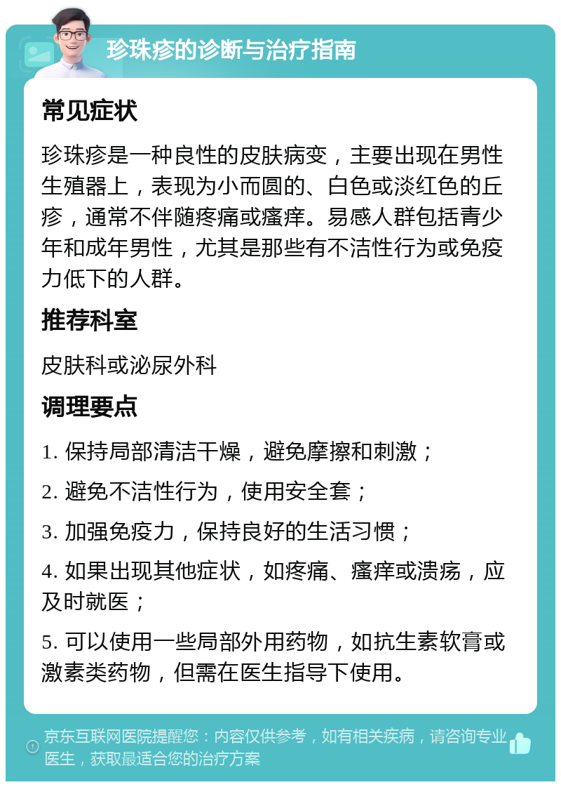 珍珠疹的诊断与治疗指南 常见症状 珍珠疹是一种良性的皮肤病变，主要出现在男性生殖器上，表现为小而圆的、白色或淡红色的丘疹，通常不伴随疼痛或瘙痒。易感人群包括青少年和成年男性，尤其是那些有不洁性行为或免疫力低下的人群。 推荐科室 皮肤科或泌尿外科 调理要点 1. 保持局部清洁干燥，避免摩擦和刺激； 2. 避免不洁性行为，使用安全套； 3. 加强免疫力，保持良好的生活习惯； 4. 如果出现其他症状，如疼痛、瘙痒或溃疡，应及时就医； 5. 可以使用一些局部外用药物，如抗生素软膏或激素类药物，但需在医生指导下使用。