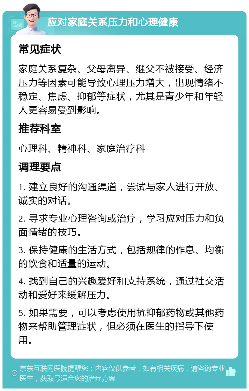 应对家庭关系压力和心理健康 常见症状 家庭关系复杂、父母离异、继父不被接受、经济压力等因素可能导致心理压力增大，出现情绪不稳定、焦虑、抑郁等症状，尤其是青少年和年轻人更容易受到影响。 推荐科室 心理科、精神科、家庭治疗科 调理要点 1. 建立良好的沟通渠道，尝试与家人进行开放、诚实的对话。 2. 寻求专业心理咨询或治疗，学习应对压力和负面情绪的技巧。 3. 保持健康的生活方式，包括规律的作息、均衡的饮食和适量的运动。 4. 找到自己的兴趣爱好和支持系统，通过社交活动和爱好来缓解压力。 5. 如果需要，可以考虑使用抗抑郁药物或其他药物来帮助管理症状，但必须在医生的指导下使用。