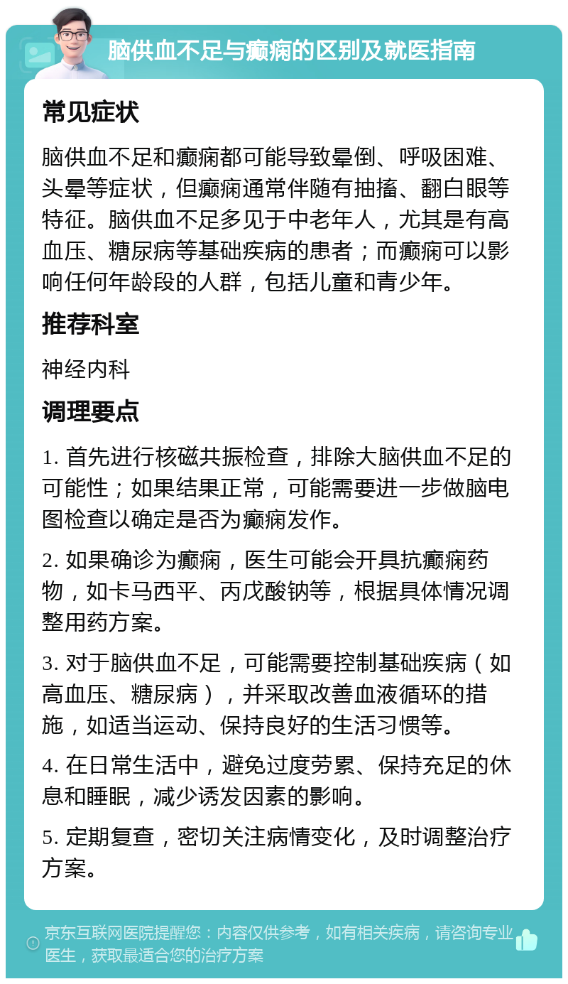 脑供血不足与癫痫的区别及就医指南 常见症状 脑供血不足和癫痫都可能导致晕倒、呼吸困难、头晕等症状，但癫痫通常伴随有抽搐、翻白眼等特征。脑供血不足多见于中老年人，尤其是有高血压、糖尿病等基础疾病的患者；而癫痫可以影响任何年龄段的人群，包括儿童和青少年。 推荐科室 神经内科 调理要点 1. 首先进行核磁共振检查，排除大脑供血不足的可能性；如果结果正常，可能需要进一步做脑电图检查以确定是否为癫痫发作。 2. 如果确诊为癫痫，医生可能会开具抗癫痫药物，如卡马西平、丙戊酸钠等，根据具体情况调整用药方案。 3. 对于脑供血不足，可能需要控制基础疾病（如高血压、糖尿病），并采取改善血液循环的措施，如适当运动、保持良好的生活习惯等。 4. 在日常生活中，避免过度劳累、保持充足的休息和睡眠，减少诱发因素的影响。 5. 定期复查，密切关注病情变化，及时调整治疗方案。