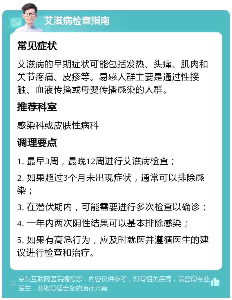 艾滋病检查指南 常见症状 艾滋病的早期症状可能包括发热、头痛、肌肉和关节疼痛、皮疹等。易感人群主要是通过性接触、血液传播或母婴传播感染的人群。 推荐科室 感染科或皮肤性病科 调理要点 1. 最早3周，最晚12周进行艾滋病检查； 2. 如果超过3个月未出现症状，通常可以排除感染； 3. 在潜伏期内，可能需要进行多次检查以确诊； 4. 一年内两次阴性结果可以基本排除感染； 5. 如果有高危行为，应及时就医并遵循医生的建议进行检查和治疗。