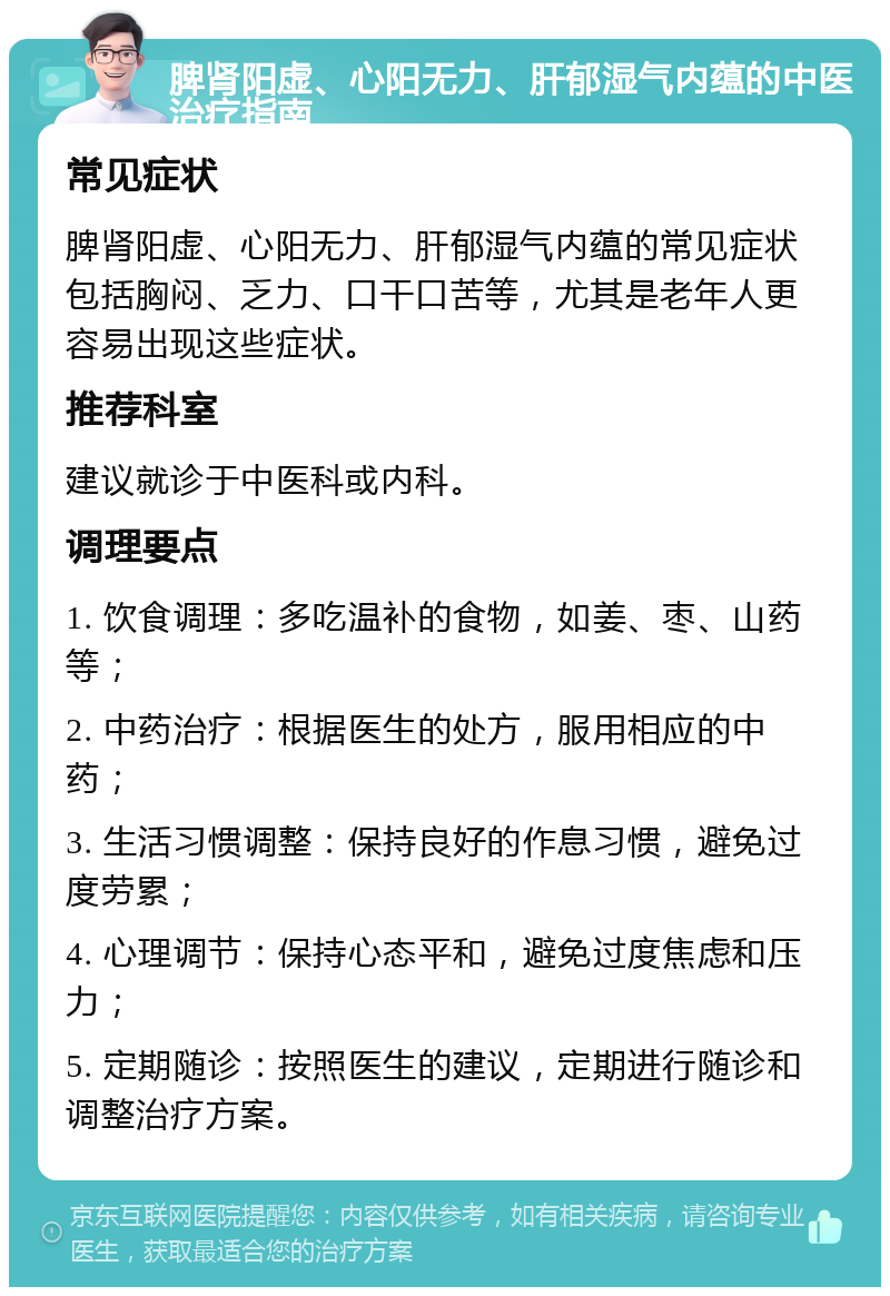 脾肾阳虚、心阳无力、肝郁湿气内蕴的中医治疗指南 常见症状 脾肾阳虚、心阳无力、肝郁湿气内蕴的常见症状包括胸闷、乏力、口干口苦等，尤其是老年人更容易出现这些症状。 推荐科室 建议就诊于中医科或内科。 调理要点 1. 饮食调理：多吃温补的食物，如姜、枣、山药等； 2. 中药治疗：根据医生的处方，服用相应的中药； 3. 生活习惯调整：保持良好的作息习惯，避免过度劳累； 4. 心理调节：保持心态平和，避免过度焦虑和压力； 5. 定期随诊：按照医生的建议，定期进行随诊和调整治疗方案。