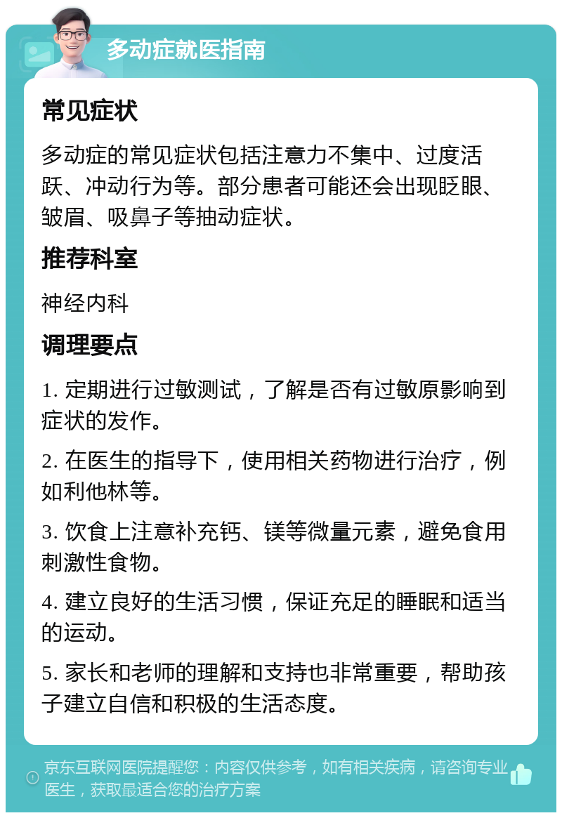 多动症就医指南 常见症状 多动症的常见症状包括注意力不集中、过度活跃、冲动行为等。部分患者可能还会出现眨眼、皱眉、吸鼻子等抽动症状。 推荐科室 神经内科 调理要点 1. 定期进行过敏测试，了解是否有过敏原影响到症状的发作。 2. 在医生的指导下，使用相关药物进行治疗，例如利他林等。 3. 饮食上注意补充钙、镁等微量元素，避免食用刺激性食物。 4. 建立良好的生活习惯，保证充足的睡眠和适当的运动。 5. 家长和老师的理解和支持也非常重要，帮助孩子建立自信和积极的生活态度。