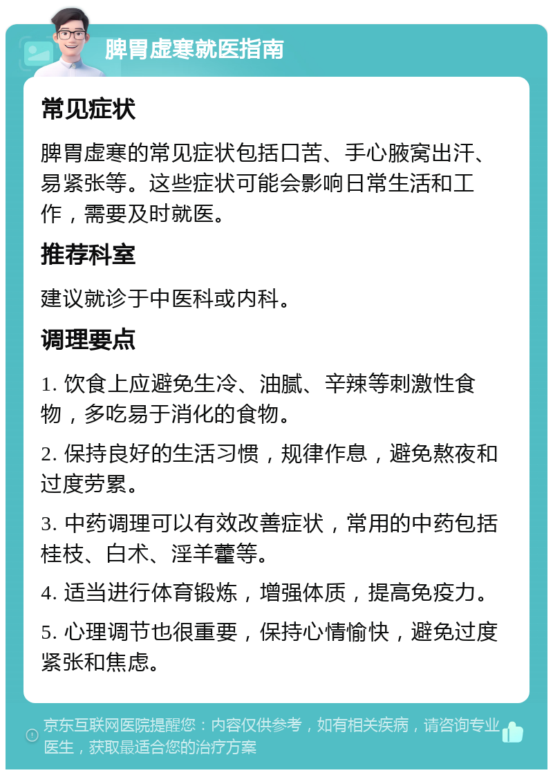 脾胃虚寒就医指南 常见症状 脾胃虚寒的常见症状包括口苦、手心腋窝出汗、易紧张等。这些症状可能会影响日常生活和工作，需要及时就医。 推荐科室 建议就诊于中医科或内科。 调理要点 1. 饮食上应避免生冷、油腻、辛辣等刺激性食物，多吃易于消化的食物。 2. 保持良好的生活习惯，规律作息，避免熬夜和过度劳累。 3. 中药调理可以有效改善症状，常用的中药包括桂枝、白术、淫羊藿等。 4. 适当进行体育锻炼，增强体质，提高免疫力。 5. 心理调节也很重要，保持心情愉快，避免过度紧张和焦虑。