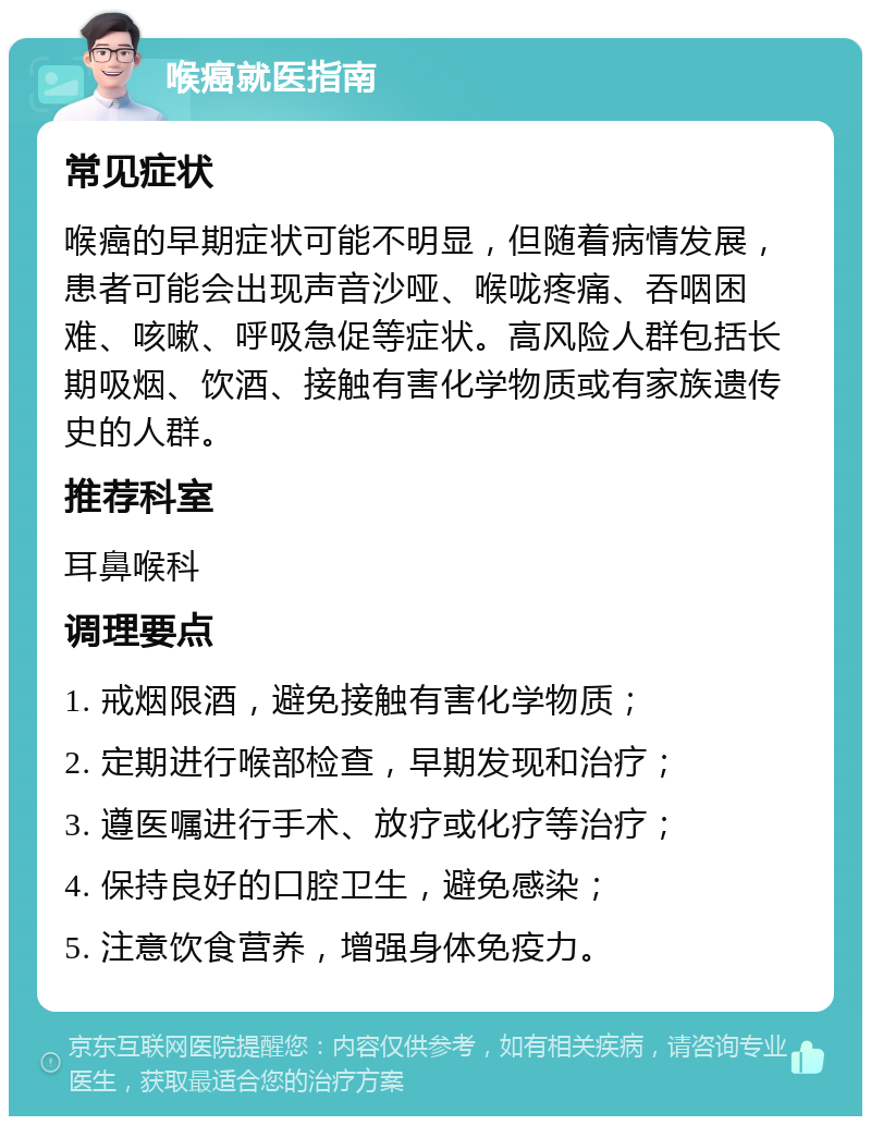 喉癌就医指南 常见症状 喉癌的早期症状可能不明显，但随着病情发展，患者可能会出现声音沙哑、喉咙疼痛、吞咽困难、咳嗽、呼吸急促等症状。高风险人群包括长期吸烟、饮酒、接触有害化学物质或有家族遗传史的人群。 推荐科室 耳鼻喉科 调理要点 1. 戒烟限酒，避免接触有害化学物质； 2. 定期进行喉部检查，早期发现和治疗； 3. 遵医嘱进行手术、放疗或化疗等治疗； 4. 保持良好的口腔卫生，避免感染； 5. 注意饮食营养，增强身体免疫力。