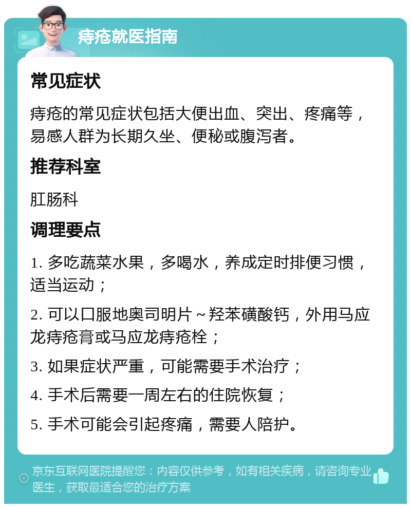 痔疮就医指南 常见症状 痔疮的常见症状包括大便出血、突出、疼痛等，易感人群为长期久坐、便秘或腹泻者。 推荐科室 肛肠科 调理要点 1. 多吃蔬菜水果，多喝水，养成定时排便习惯，适当运动； 2. 可以口服地奥司明片～羟苯磺酸钙，外用马应龙痔疮膏或马应龙痔疮栓； 3. 如果症状严重，可能需要手术治疗； 4. 手术后需要一周左右的住院恢复； 5. 手术可能会引起疼痛，需要人陪护。