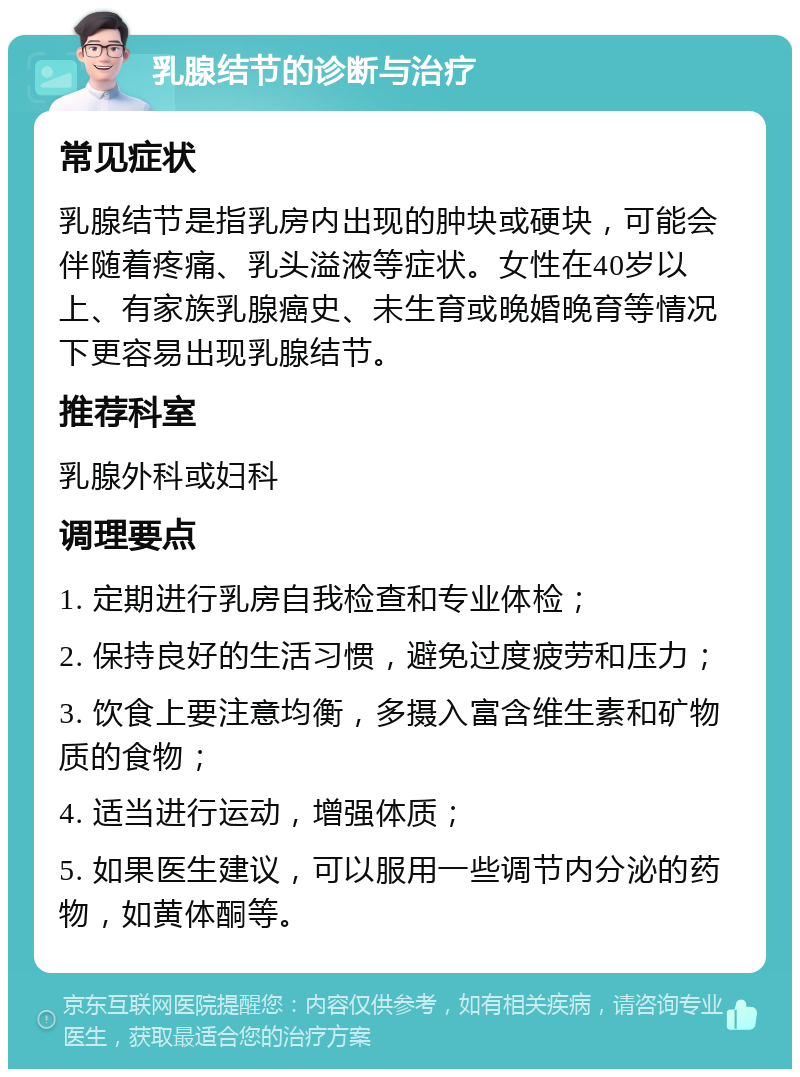 乳腺结节的诊断与治疗 常见症状 乳腺结节是指乳房内出现的肿块或硬块，可能会伴随着疼痛、乳头溢液等症状。女性在40岁以上、有家族乳腺癌史、未生育或晚婚晚育等情况下更容易出现乳腺结节。 推荐科室 乳腺外科或妇科 调理要点 1. 定期进行乳房自我检查和专业体检； 2. 保持良好的生活习惯，避免过度疲劳和压力； 3. 饮食上要注意均衡，多摄入富含维生素和矿物质的食物； 4. 适当进行运动，增强体质； 5. 如果医生建议，可以服用一些调节内分泌的药物，如黄体酮等。