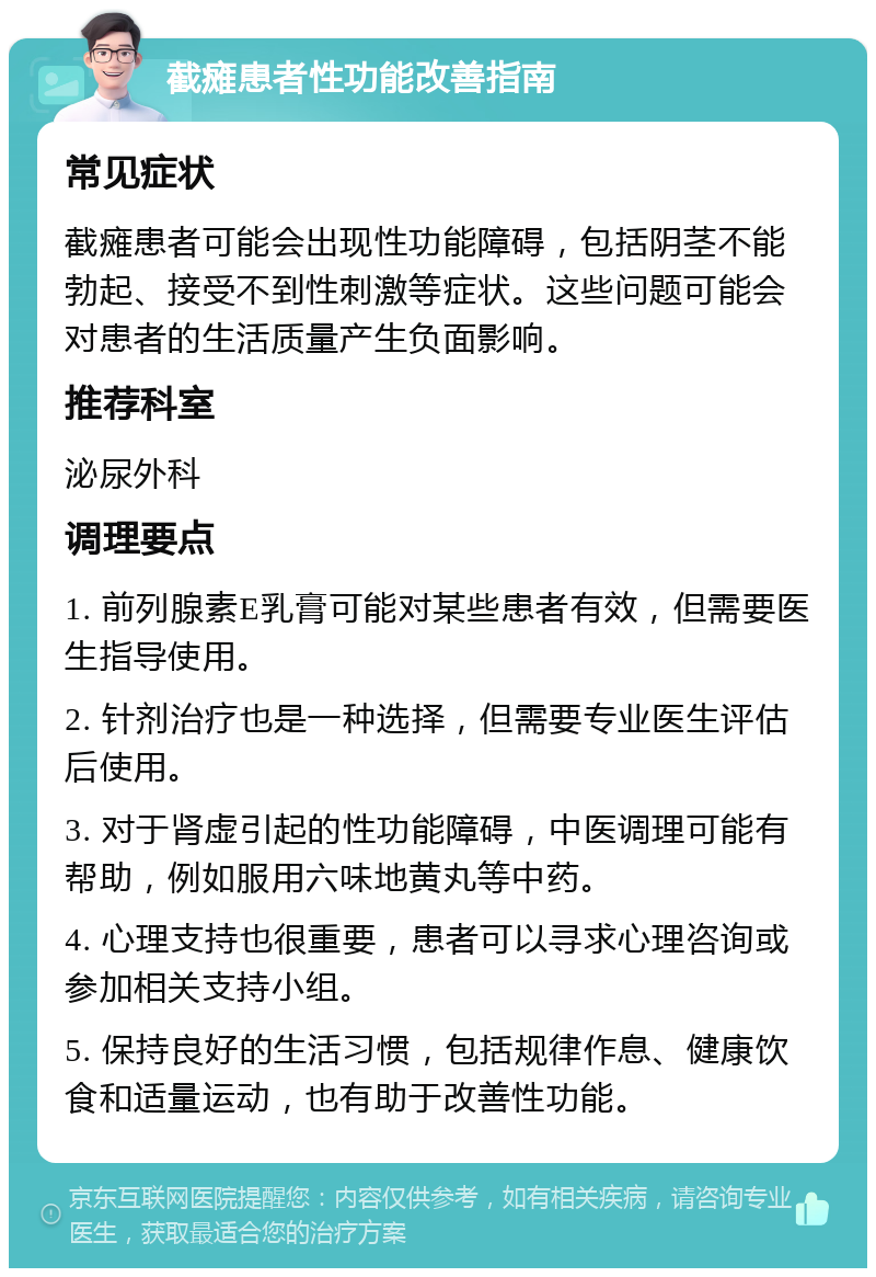 截瘫患者性功能改善指南 常见症状 截瘫患者可能会出现性功能障碍，包括阴茎不能勃起、接受不到性刺激等症状。这些问题可能会对患者的生活质量产生负面影响。 推荐科室 泌尿外科 调理要点 1. 前列腺素E乳膏可能对某些患者有效，但需要医生指导使用。 2. 针剂治疗也是一种选择，但需要专业医生评估后使用。 3. 对于肾虚引起的性功能障碍，中医调理可能有帮助，例如服用六味地黄丸等中药。 4. 心理支持也很重要，患者可以寻求心理咨询或参加相关支持小组。 5. 保持良好的生活习惯，包括规律作息、健康饮食和适量运动，也有助于改善性功能。