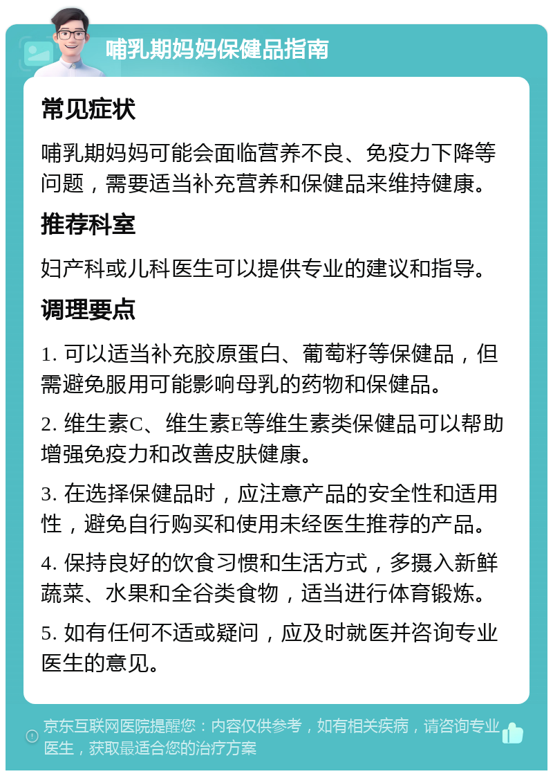 哺乳期妈妈保健品指南 常见症状 哺乳期妈妈可能会面临营养不良、免疫力下降等问题，需要适当补充营养和保健品来维持健康。 推荐科室 妇产科或儿科医生可以提供专业的建议和指导。 调理要点 1. 可以适当补充胶原蛋白、葡萄籽等保健品，但需避免服用可能影响母乳的药物和保健品。 2. 维生素C、维生素E等维生素类保健品可以帮助增强免疫力和改善皮肤健康。 3. 在选择保健品时，应注意产品的安全性和适用性，避免自行购买和使用未经医生推荐的产品。 4. 保持良好的饮食习惯和生活方式，多摄入新鲜蔬菜、水果和全谷类食物，适当进行体育锻炼。 5. 如有任何不适或疑问，应及时就医并咨询专业医生的意见。