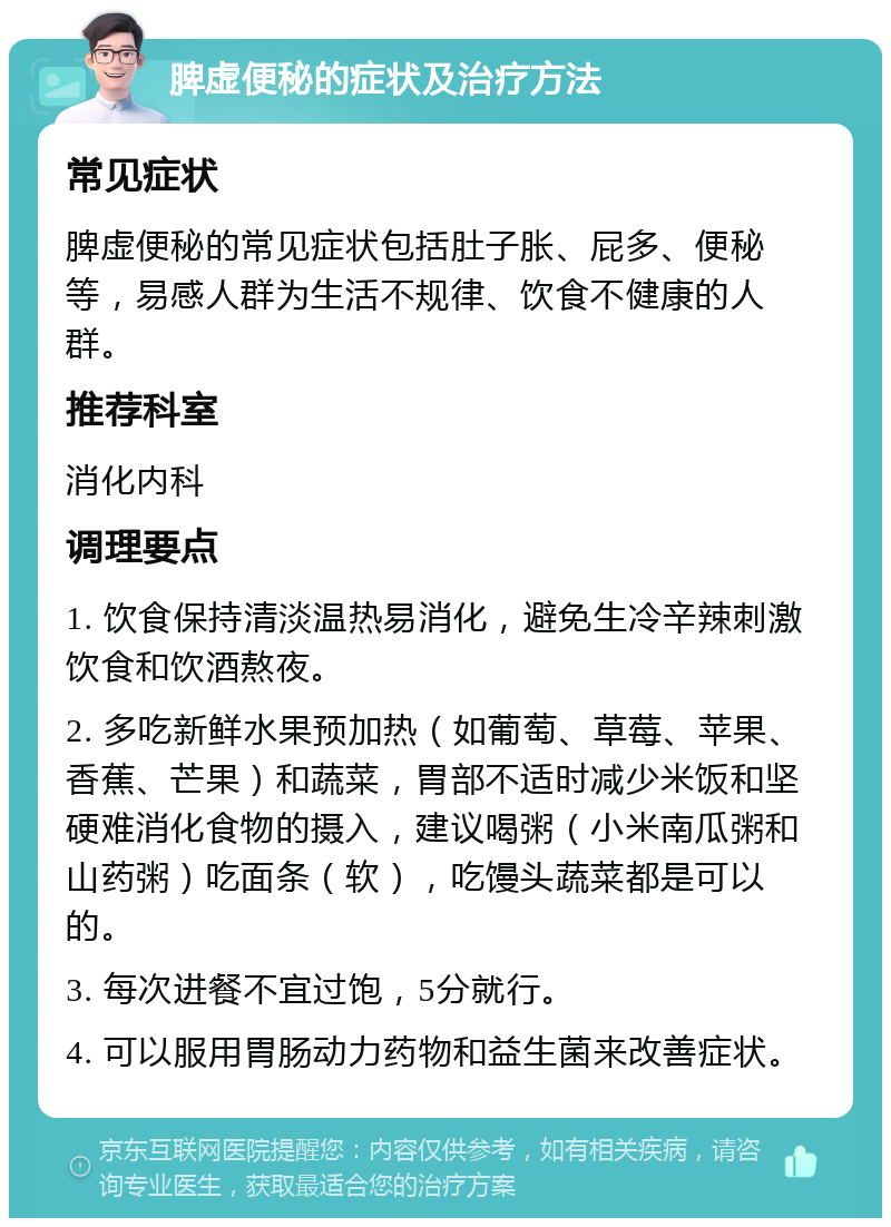 脾虚便秘的症状及治疗方法 常见症状 脾虚便秘的常见症状包括肚子胀、屁多、便秘等，易感人群为生活不规律、饮食不健康的人群。 推荐科室 消化内科 调理要点 1. 饮食保持清淡温热易消化，避免生冷辛辣刺激饮食和饮酒熬夜。 2. 多吃新鲜水果预加热（如葡萄、草莓、苹果、香蕉、芒果）和蔬菜，胃部不适时减少米饭和坚硬难消化食物的摄入，建议喝粥（小米南瓜粥和山药粥）吃面条（软），吃馒头蔬菜都是可以的。 3. 每次进餐不宜过饱，5分就行。 4. 可以服用胃肠动力药物和益生菌来改善症状。