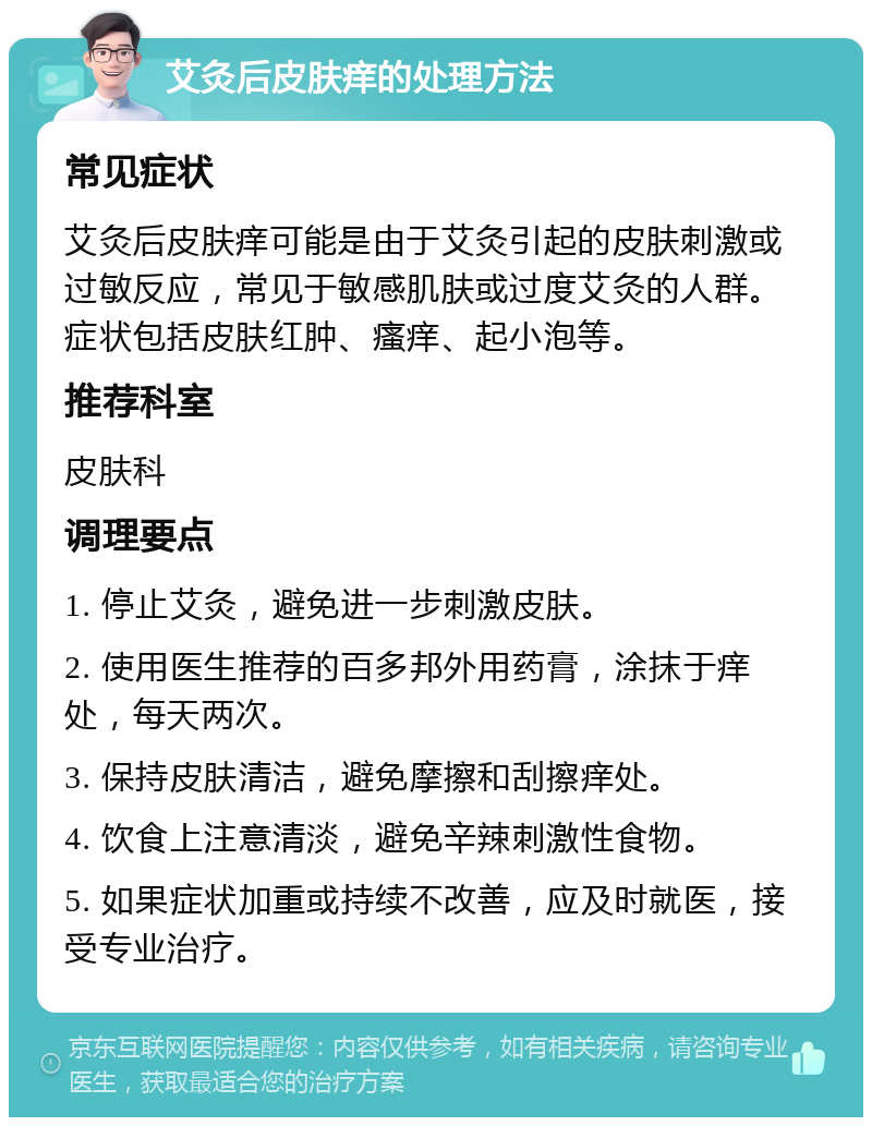 艾灸后皮肤痒的处理方法 常见症状 艾灸后皮肤痒可能是由于艾灸引起的皮肤刺激或过敏反应，常见于敏感肌肤或过度艾灸的人群。症状包括皮肤红肿、瘙痒、起小泡等。 推荐科室 皮肤科 调理要点 1. 停止艾灸，避免进一步刺激皮肤。 2. 使用医生推荐的百多邦外用药膏，涂抹于痒处，每天两次。 3. 保持皮肤清洁，避免摩擦和刮擦痒处。 4. 饮食上注意清淡，避免辛辣刺激性食物。 5. 如果症状加重或持续不改善，应及时就医，接受专业治疗。