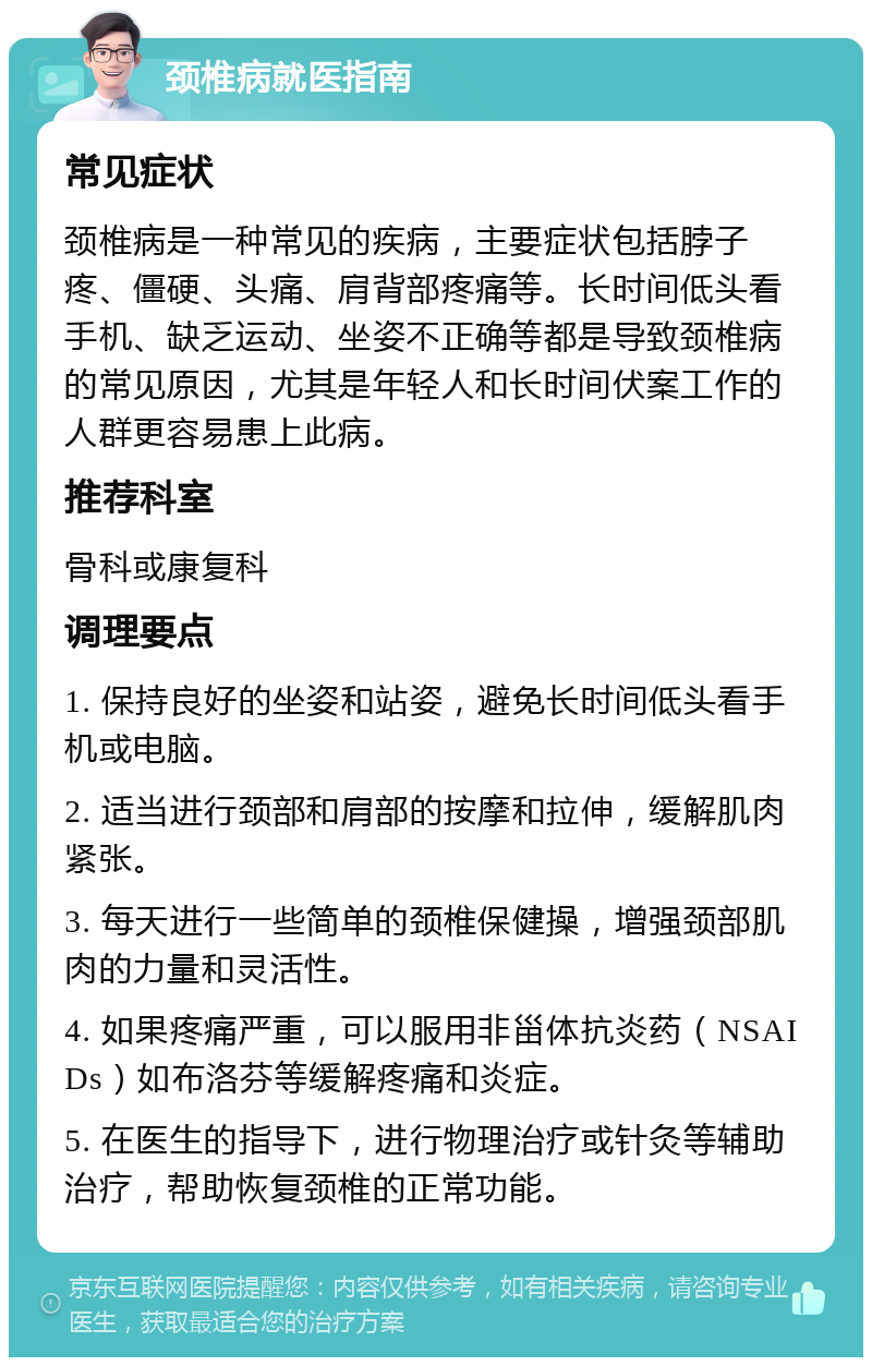 颈椎病就医指南 常见症状 颈椎病是一种常见的疾病，主要症状包括脖子疼、僵硬、头痛、肩背部疼痛等。长时间低头看手机、缺乏运动、坐姿不正确等都是导致颈椎病的常见原因，尤其是年轻人和长时间伏案工作的人群更容易患上此病。 推荐科室 骨科或康复科 调理要点 1. 保持良好的坐姿和站姿，避免长时间低头看手机或电脑。 2. 适当进行颈部和肩部的按摩和拉伸，缓解肌肉紧张。 3. 每天进行一些简单的颈椎保健操，增强颈部肌肉的力量和灵活性。 4. 如果疼痛严重，可以服用非甾体抗炎药（NSAIDs）如布洛芬等缓解疼痛和炎症。 5. 在医生的指导下，进行物理治疗或针灸等辅助治疗，帮助恢复颈椎的正常功能。