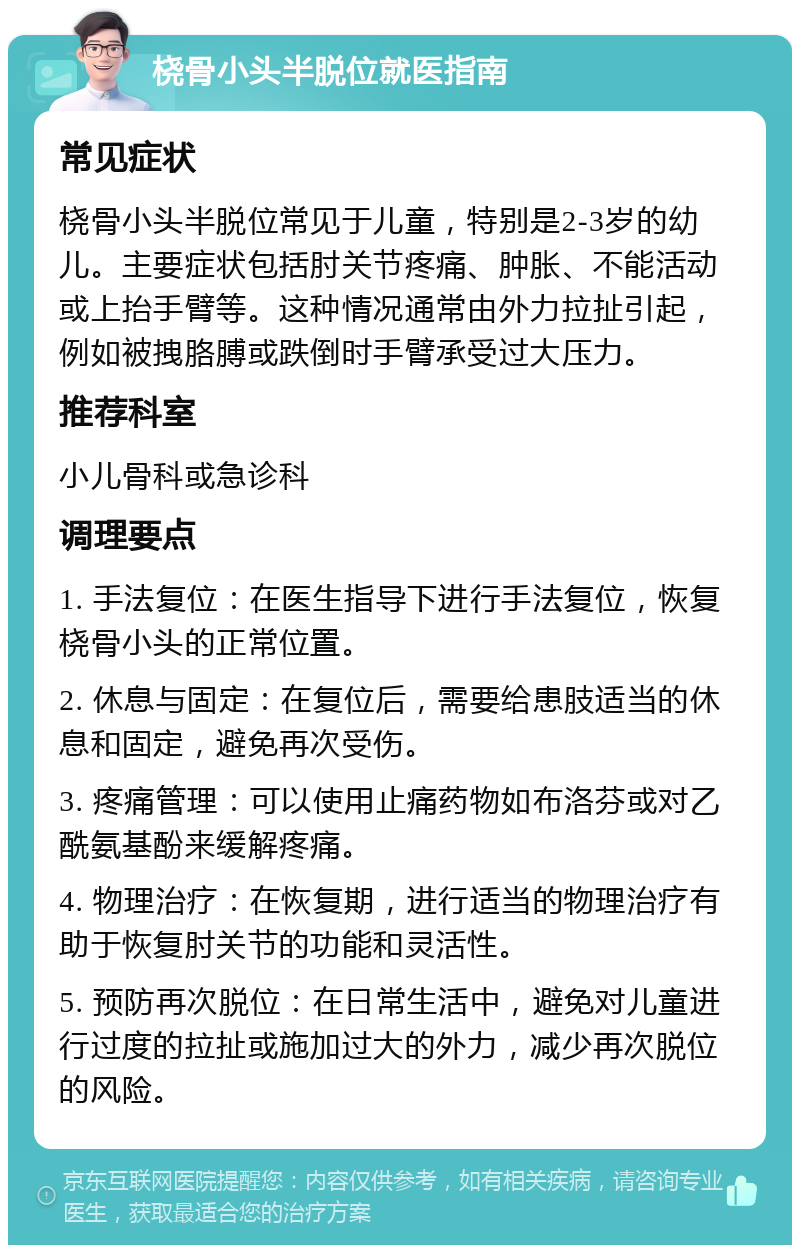 桡骨小头半脱位就医指南 常见症状 桡骨小头半脱位常见于儿童，特别是2-3岁的幼儿。主要症状包括肘关节疼痛、肿胀、不能活动或上抬手臂等。这种情况通常由外力拉扯引起，例如被拽胳膊或跌倒时手臂承受过大压力。 推荐科室 小儿骨科或急诊科 调理要点 1. 手法复位：在医生指导下进行手法复位，恢复桡骨小头的正常位置。 2. 休息与固定：在复位后，需要给患肢适当的休息和固定，避免再次受伤。 3. 疼痛管理：可以使用止痛药物如布洛芬或对乙酰氨基酚来缓解疼痛。 4. 物理治疗：在恢复期，进行适当的物理治疗有助于恢复肘关节的功能和灵活性。 5. 预防再次脱位：在日常生活中，避免对儿童进行过度的拉扯或施加过大的外力，减少再次脱位的风险。