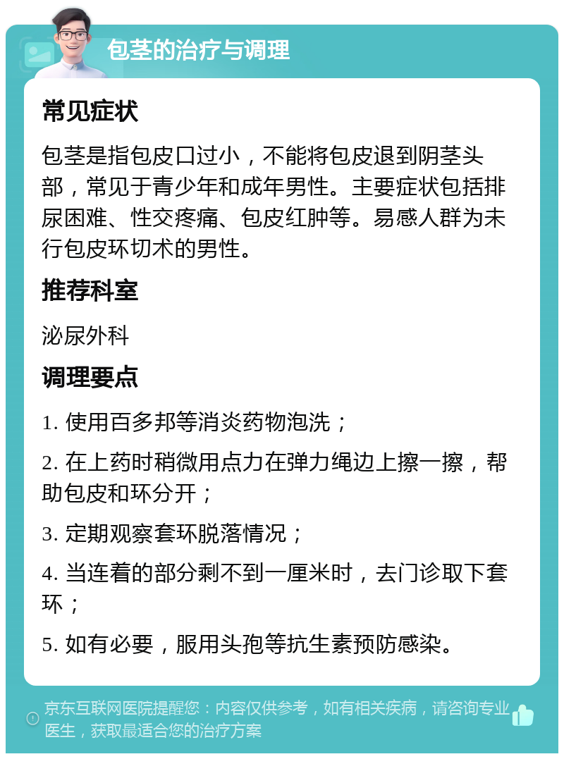 包茎的治疗与调理 常见症状 包茎是指包皮口过小，不能将包皮退到阴茎头部，常见于青少年和成年男性。主要症状包括排尿困难、性交疼痛、包皮红肿等。易感人群为未行包皮环切术的男性。 推荐科室 泌尿外科 调理要点 1. 使用百多邦等消炎药物泡洗； 2. 在上药时稍微用点力在弹力绳边上擦一擦，帮助包皮和环分开； 3. 定期观察套环脱落情况； 4. 当连着的部分剩不到一厘米时，去门诊取下套环； 5. 如有必要，服用头孢等抗生素预防感染。