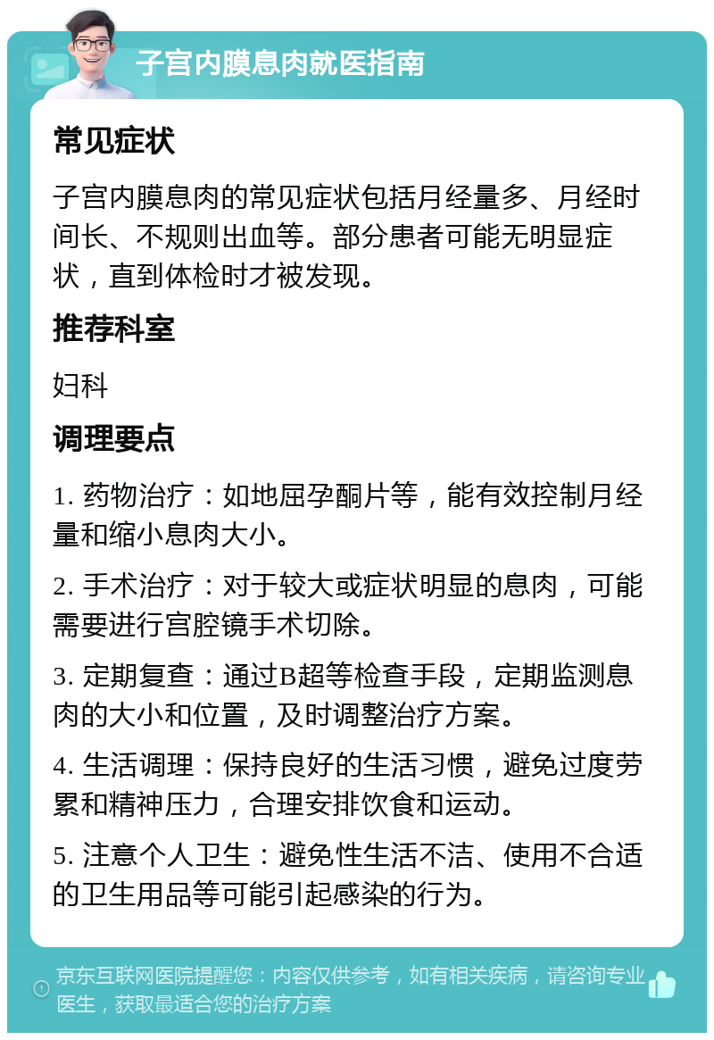 子宫内膜息肉就医指南 常见症状 子宫内膜息肉的常见症状包括月经量多、月经时间长、不规则出血等。部分患者可能无明显症状，直到体检时才被发现。 推荐科室 妇科 调理要点 1. 药物治疗：如地屈孕酮片等，能有效控制月经量和缩小息肉大小。 2. 手术治疗：对于较大或症状明显的息肉，可能需要进行宫腔镜手术切除。 3. 定期复查：通过B超等检查手段，定期监测息肉的大小和位置，及时调整治疗方案。 4. 生活调理：保持良好的生活习惯，避免过度劳累和精神压力，合理安排饮食和运动。 5. 注意个人卫生：避免性生活不洁、使用不合适的卫生用品等可能引起感染的行为。