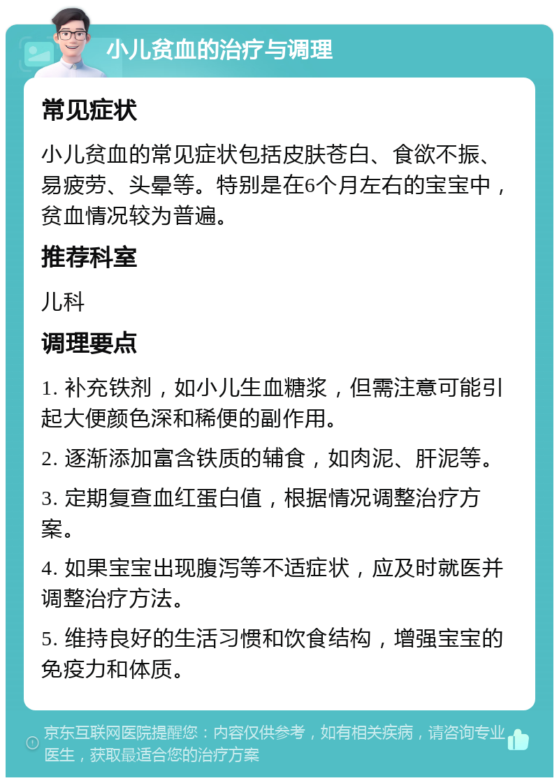 小儿贫血的治疗与调理 常见症状 小儿贫血的常见症状包括皮肤苍白、食欲不振、易疲劳、头晕等。特别是在6个月左右的宝宝中，贫血情况较为普遍。 推荐科室 儿科 调理要点 1. 补充铁剂，如小儿生血糖浆，但需注意可能引起大便颜色深和稀便的副作用。 2. 逐渐添加富含铁质的辅食，如肉泥、肝泥等。 3. 定期复查血红蛋白值，根据情况调整治疗方案。 4. 如果宝宝出现腹泻等不适症状，应及时就医并调整治疗方法。 5. 维持良好的生活习惯和饮食结构，增强宝宝的免疫力和体质。