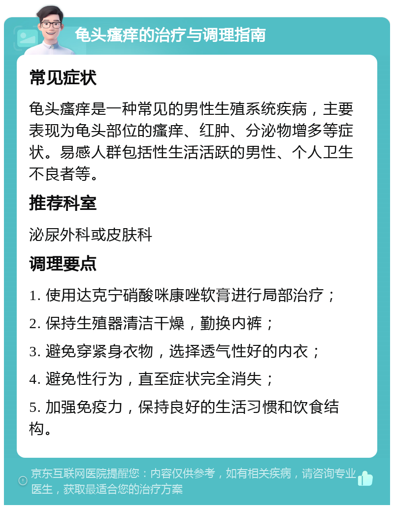 龟头瘙痒的治疗与调理指南 常见症状 龟头瘙痒是一种常见的男性生殖系统疾病，主要表现为龟头部位的瘙痒、红肿、分泌物增多等症状。易感人群包括性生活活跃的男性、个人卫生不良者等。 推荐科室 泌尿外科或皮肤科 调理要点 1. 使用达克宁硝酸咪康唑软膏进行局部治疗； 2. 保持生殖器清洁干燥，勤换内裤； 3. 避免穿紧身衣物，选择透气性好的内衣； 4. 避免性行为，直至症状完全消失； 5. 加强免疫力，保持良好的生活习惯和饮食结构。