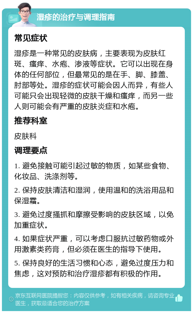 湿疹的治疗与调理指南 常见症状 湿疹是一种常见的皮肤病，主要表现为皮肤红斑、瘙痒、水疱、渗液等症状。它可以出现在身体的任何部位，但最常见的是在手、脚、膝盖、肘部等处。湿疹的症状可能会因人而异，有些人可能只会出现轻微的皮肤干燥和瘙痒，而另一些人则可能会有严重的皮肤炎症和水疱。 推荐科室 皮肤科 调理要点 1. 避免接触可能引起过敏的物质，如某些食物、化妆品、洗涤剂等。 2. 保持皮肤清洁和湿润，使用温和的洗浴用品和保湿霜。 3. 避免过度搔抓和摩擦受影响的皮肤区域，以免加重症状。 4. 如果症状严重，可以考虑口服抗过敏药物或外用激素类药膏，但必须在医生的指导下使用。 5. 保持良好的生活习惯和心态，避免过度压力和焦虑，这对预防和治疗湿疹都有积极的作用。