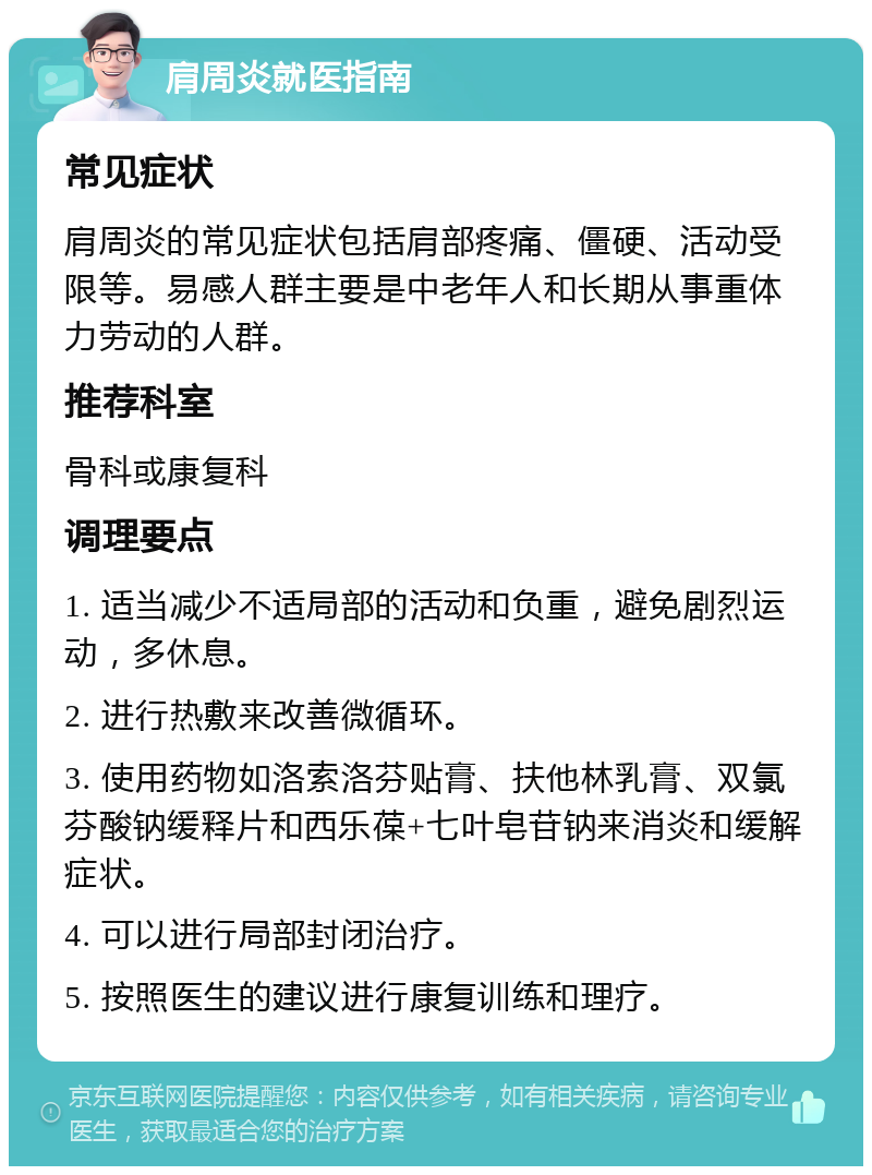 肩周炎就医指南 常见症状 肩周炎的常见症状包括肩部疼痛、僵硬、活动受限等。易感人群主要是中老年人和长期从事重体力劳动的人群。 推荐科室 骨科或康复科 调理要点 1. 适当减少不适局部的活动和负重，避免剧烈运动，多休息。 2. 进行热敷来改善微循环。 3. 使用药物如洛索洛芬贴膏、扶他林乳膏、双氯芬酸钠缓释片和西乐葆+七叶皂苷钠来消炎和缓解症状。 4. 可以进行局部封闭治疗。 5. 按照医生的建议进行康复训练和理疗。