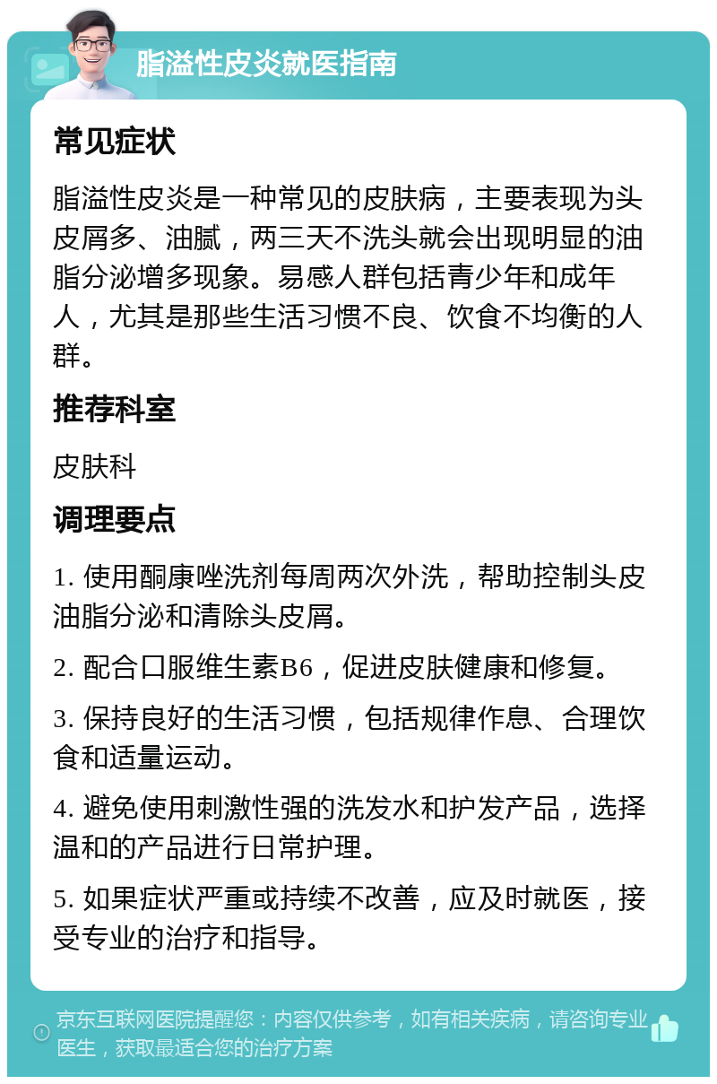 脂溢性皮炎就医指南 常见症状 脂溢性皮炎是一种常见的皮肤病，主要表现为头皮屑多、油腻，两三天不洗头就会出现明显的油脂分泌增多现象。易感人群包括青少年和成年人，尤其是那些生活习惯不良、饮食不均衡的人群。 推荐科室 皮肤科 调理要点 1. 使用酮康唑洗剂每周两次外洗，帮助控制头皮油脂分泌和清除头皮屑。 2. 配合口服维生素B6，促进皮肤健康和修复。 3. 保持良好的生活习惯，包括规律作息、合理饮食和适量运动。 4. 避免使用刺激性强的洗发水和护发产品，选择温和的产品进行日常护理。 5. 如果症状严重或持续不改善，应及时就医，接受专业的治疗和指导。