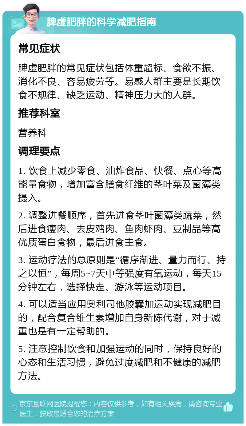 脾虚肥胖的科学减肥指南 常见症状 脾虚肥胖的常见症状包括体重超标、食欲不振、消化不良、容易疲劳等。易感人群主要是长期饮食不规律、缺乏运动、精神压力大的人群。 推荐科室 营养科 调理要点 1. 饮食上减少零食、油炸食品、快餐、点心等高能量食物，增加富含膳食纤维的茎叶菜及菌藻类摄入。 2. 调整进餐顺序，首先进食茎叶菌藻类蔬菜，然后进食瘦肉、去皮鸡肉、鱼肉虾肉、豆制品等高优质蛋白食物，最后进食主食。 3. 运动疗法的总原则是“循序渐进、量力而行、持之以恒”，每周5~7天中等强度有氧运动，每天15分钟左右，选择快走、游泳等运动项目。 4. 可以适当应用奥利司他胶囊加运动实现减肥目的，配合复合维生素增加自身新陈代谢，对于减重也是有一定帮助的。 5. 注意控制饮食和加强运动的同时，保持良好的心态和生活习惯，避免过度减肥和不健康的减肥方法。