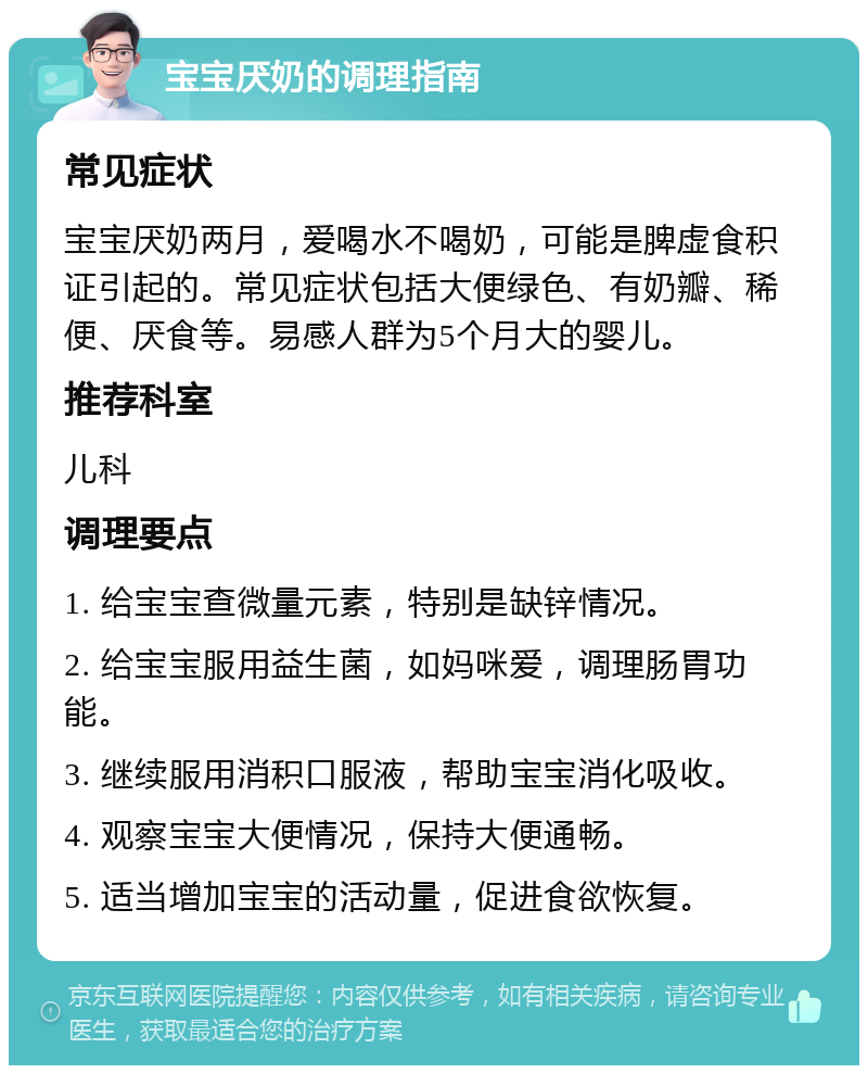 宝宝厌奶的调理指南 常见症状 宝宝厌奶两月，爱喝水不喝奶，可能是脾虚食积证引起的。常见症状包括大便绿色、有奶瓣、稀便、厌食等。易感人群为5个月大的婴儿。 推荐科室 儿科 调理要点 1. 给宝宝查微量元素，特别是缺锌情况。 2. 给宝宝服用益生菌，如妈咪爱，调理肠胃功能。 3. 继续服用消积口服液，帮助宝宝消化吸收。 4. 观察宝宝大便情况，保持大便通畅。 5. 适当增加宝宝的活动量，促进食欲恢复。